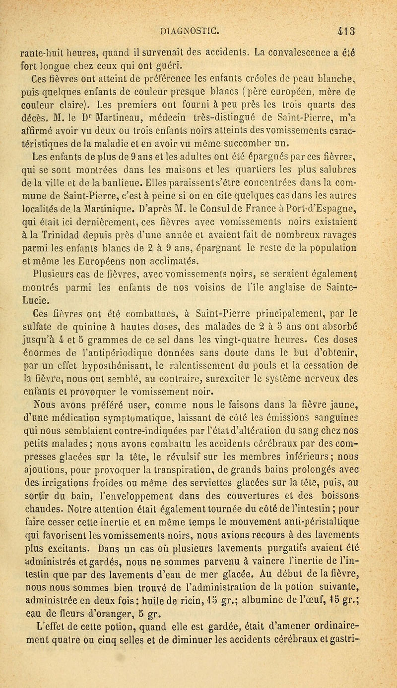 rante-huil heures, quand il survenait des accidents. La convalescence a été fort longue chez ceux qui ont guéri. Ces fièvres ont atteint de préférence les enfants créoles de peau blanche, puis quelques enfants de couleur presque blancs (père européen, mère de couleur claire). Les premiers ont fourni à peu près les trois quarts des décès. M. le D'' Marlineau, médecin très-distingué de Saint-Pierre, m'a affirmé avoir vu deux ou trois enfants noirs atieinls des vomissements carac- téristiques de la maladie et en avoir vu même succomber un. Les enfants de plus de 9 ans et les adultes ont été épargnés par ces fièvre?, qui se sont montrées dans les maisons et les quarliers les plus' salubres de la ville et de la banlieue. Elles paraissent s'être concentrées dans la com- mune de Saint-Pierre, c'est à peine si on en cite quelques cas dans les autres localités de la Maninique. D'après M. le Consul de France à Port-d'Espagne, qui était ici dernièrement, ces fièvres avec vomissements noirs existaient à la Trinidad depuis près d'une année et avaient fait de nombreux ravages parmi les enfants blancs de 2 à 9 ans, épargnant le reste de la population et même les Européens non acclimatés. Plusieurs cas de fièvres, avec vomissements noirs, se seraient également montrés parmi les enfants de nos voisins de l'île anglaise de Sainte- Lucie. Ces fièvres ont été combattues, à Saint-Pierre principalement, par le sulfate de quinine à hautes doses, des malades de 2 à 5 ans ont absorbé jusqu'à 4 et 5 grammes de ce sel dans les vingt-quatre heures. Ces doses énormes de Tantipériodique données sans doute dans le but d'obtenir, par un effet hyposlhénisant, le ralentissement du pouls et la cessation de la fièvre, nous ont semblé, au contraire, surexciter le système nerveux des enfants et provoquer le vomissement noir. Nous avons préféré user, comme nous le faisons dans la fièvre jaune, d'une médication symptumatique, laissant de côté les émissions sanguines qui nous semblaient contre-indiquées par l'état d'altération du sang chez nos petits malades; nous avons combattu les accidents cérébraux par des com- presses glacées sur la tête, le révulsif sur les membres inférieurs ; nous ajoutions, pour provoquer la transpiration, de grands bains prolongés avec des irrigations froides ou même des serviettes glacées sur la tête, puis, au sortir du bain, l'enveloppemeot dans des couvertures et des boissons chaudes. Notre attention était également tournée du côté de l'intestin; pour faire cesser cette inertie et en môme temps le mouvement anti-péristaltique qui favorisent les vomissements noirs, nous avions recours à des lavements plus excitants. Dans un cas où plusieurs lavements purgatifs avaient été administrés et gardés, nous ne sommes parvenu à vaincre l'inertie de l'in- testin que par des lavements d'eau de mer glacée. Au début de la fièvre, nous nous sommes bien trouvé de l'administration de la potion suivante, administrée en deux fois: huile de ricin, 15 gr.; albumine de l'œuf, '15 gr.; eau de fleurs d'oranger, S gr. L'effet de cette potion, quand elle est gardée, était d'amener ordinaire- ment quatre ou cinq selles et de diminuer les accidents cérébraux et gaslri-