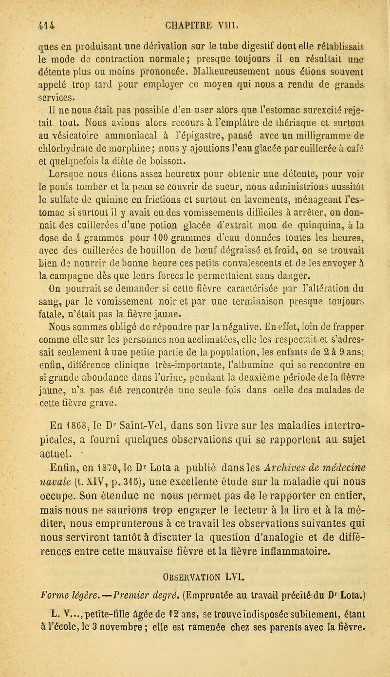 ques en produisant une dérivation sur le tube digestif dont elle rétablissait le mode de contraction normale; presque toujours il en résultait une détente plus ou moins prononcée. Malheureusement nous étions souvent appelé trop tard pour employer ce moyen qui nous a rendu de grands services. Il ne nous était pas possible d'en user alors que Testomac surexcité reje- tait tout. Nous avions alors recours à l'emplâtre de ihériaque et surtout au vésicatoire ammoniacal à l'épigastre, pansé avec un milligramme de clilorbydrale de morphine; nous y ajoutions l'eau glacée par cuillerée à café et quelquefois la diète de boisson. Lorsque nous étions assez heureux pour obtenir une détente, pour voir le pouls tomber et la peau se couvrir de sueur, nous administrions aussitôt le sulfate de quinine en frictions et surtout en lavements, ménageant l'es- tomac si surtout il y avait eu des vomissements difficiles à arrêter, on don- nait des cuillerées d'une potion glacée d'extrait mou de quinquina, à la dose de 4 grammes pour 100 grammes d'eau données toutes les heures, avec des cuillerées de bouillon de bœuf dégraissé et froid, on se trouvait bien de nourrir de bonne heure ces petits convalescents et de les envoyer à la campagne dès que leurs forces le permettaient sans danger. On pourrait se demander si cette fièvre caractérisée par l'altération du sang, par le vomissement noir et par une terminaison presque toujours fatale, n'était pas la fièvre jaune. Nous sommes obligé de répondre par la négative. En effet, loin de frapper comme elle sur les personnes non acclimatées, elle les respectait et s'adres- sait seulement à une petite partie de la population, les enfants de 2 à 9 ans; enfin, différence clinique très-importante, l'albumine qui se rencontre en si grande abondance dans l'urine, pendant la deuxième période de la fièvre jaune, n'a pas été rencontrée une seule fois dans celle des malades de cette fièvre grave. En 1863, le D'' Saint-Vel, dans son livre sur les m.aladies inlertro- picales, a fourni quelques observations qui se rapportent au sujet actuel. ■ Enfin, en 1870, le D»^ Lota a publié dans les Archives de médecine navale (t. XIV, p. 318), une excellente étude sur la maladie qui nous occupe. Son étendue ne nous permet pas de le rapporter en entier, mais nous ne saurions trop engager le lecteur à la lire et à la mé- diter, nous emprunterons à ce travail les observations suivantes qui nous serviront tantôt à discuter la question d'analogie et de diffé- rences entre celte mauvaise fièvre et la fièvre inflammatoire. Observation LVL Forme légère.—Premier degré. (Empruntée au travail précité du D^ Lota.) L. V..., petite-fille âgée de 12 ans, se trouve indisposée subitement, étant à l'école, le 3 novembre ; elle est ramenée chez ses parents avec la fièvre.