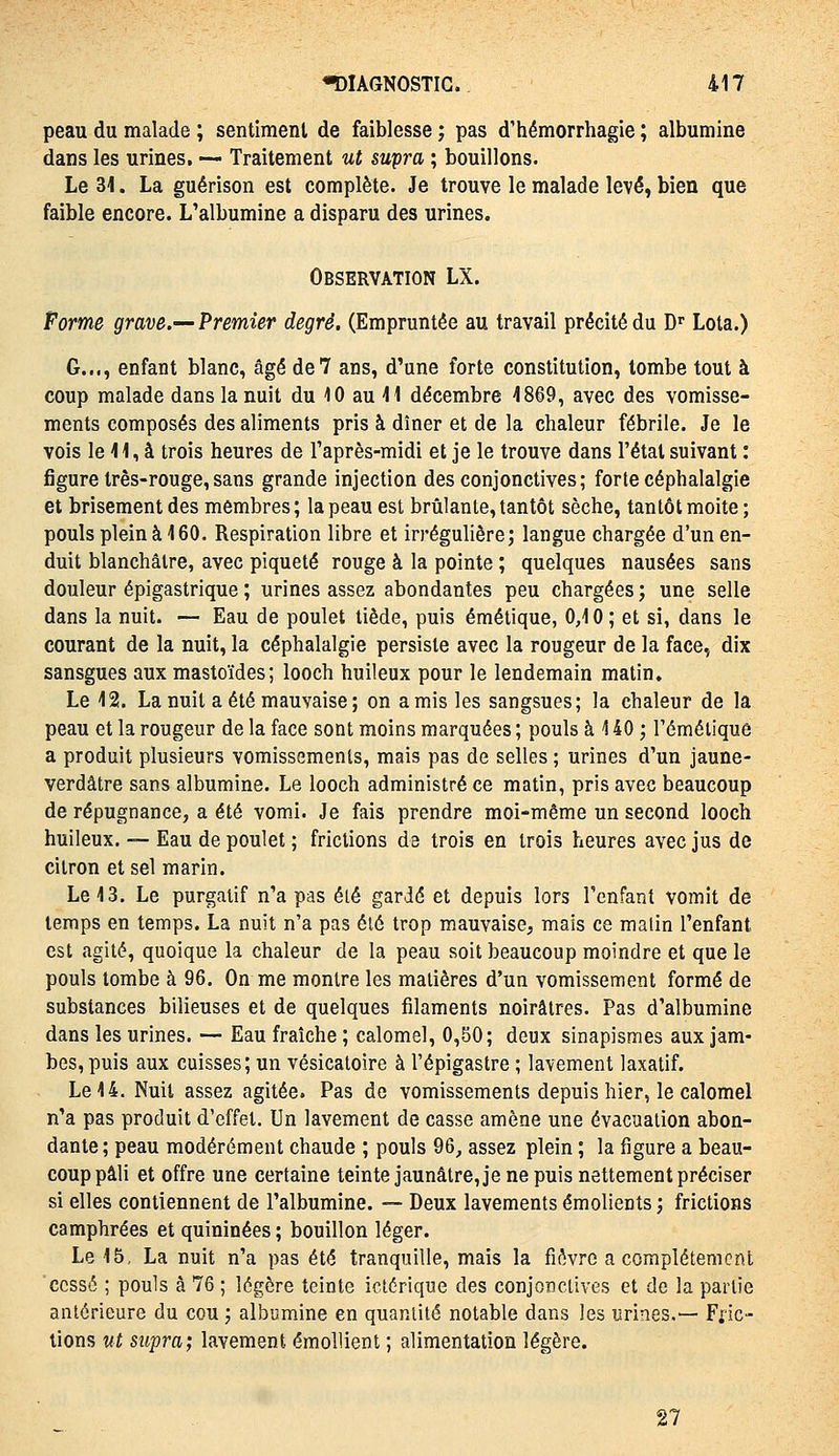 peau du malade ; sentiment de faiblesse ; pas d'hémorrhagie ; albumine dans les urines, — Traitement ut supra ; bouillons. Le M. La guérison est complète. Je trouve le malade levé, bien que faible encore. L'albumine a disparu des urines. Observation LX. Forme grave.'—Premier degré. (Empruntée au travail précité du D Lota.) G..., enfant blanc, âgé de? ans, d'une forte constitution, tombe tout à coup malade dans la nuit du 10 au il décembre 4869, avec des vomisse- ments composés des aliments pris à dîner et de la chaleur fébrile. Je le vois le H, à trois heures de l'après-midi et je le trouve dans l'état suivant : figure Irês-rouge, sans grande injection des conjonctives ; forte céphalalgie et brisement des membres; la peau est brûlante, tantôt sèche, tantôt moite; pouls plein à 160. Respiration libre et irrégulière; langue chargée d'un en- duit blanchâtre, avec piqueté rouge à la pointe ; quelques nausées sans douleur épigastrique ; urines assez abondantes peu chargées ; une selle dans la nuit. — Eau de poulet tiède, puis émétique, 0,10 ; et si, dans le courant de la nuit, la céphalalgie persiste avec la rougeur de la face, dix sansgues aux mastoïdes; looch huileux pour le lendemain matin. Le 12. La nuit a été mauvaise; on amis les sangsues; la chaleur de la peau et la rougeur de la face sont moins marquées ; pouls à 140 ; l'éméliquê a produit plusieurs vomissements, mais pas de selles ; urines d'un jaune- verdâtre sans albumine. Le looch administré ce matin, pris avec beaucoup de répugnance, a été vomi. Je fais prendre moi-même un second looch huileux. — Eau de poulet ; frictions de trois en trois heures avec jus de citron et sel marin. Le 13. Le purgatif n'a pas élé gardé et depuis lors l'enfant vomit de temps en temps. La nuit n'a pas élé trop mauvaise, mais ce malin l'enfant est agité, quoique la chaleur de la peau soit beaucoup moindre et que le pouls tombe à 96. On me montre les matières d'un vomissement formé de substances bilieuses et de quelques filaments noirâtres. Pas d'albumine dans les urines. — Eau fraîche ; calomel, 0,80; deux sinapismes aux jam- bes, puis aux cuisses; un vésicatoire à l'épigastre ; lavement laxatif. Le 14. Nuit assez agitée. Pas de vomissements depuis hier, le calomel n'a pas produit d'effet. Un lavement de casse amène une évacuation abon- dante ; peau modérément chaude ; pouls 96, assez plein ; la figure a beau- coup pâli et offre une certaine teinte jaunâtre, je ne puis nettement préciser si elles contiennent de l'albumine. -— Deux lavements émolients ; frictions camphrées et quininées ; bouillon léger. Le 15, La nuit n'a pas été tranquille, mais la fièvre a complètement 'cessé ; pouls à 76 ; légère teinte ictérique des conjonctives et de la partie antérieure du cou ; albumine en quantité notable dans les urines.— Fiic- lions ut Sîipra; lavement émollient ; alimentation légère. 27