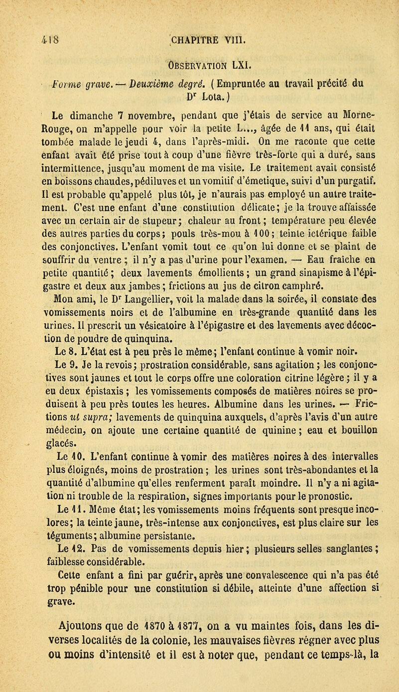 Observation LXI. Forme grave. — Deuxième degré. ( Empruntée au travail précité du D'^ Lota.) Le dimanche 7 novembre, pendant que j'étais de service au Morne- Rouge, on m'appelle pour voir la petite L.,., âgée de W ans, qui était tombée malade le jeudi 4, dans Taprès-midi. On me raconte que cette enfant avait été prise tout à coup d'une fièvre très-forte qui a duré, sans intermittence, jusqu'au moment de ma visite. Le traitement avait consisté en boissons chaudes, pédiluves et un vomitif d'émetique, suivi d'un purgatif. Il est probable qu'appelé plus tôt, je n'aurais pas employé un autre traite- ment. C'est une enfant d'une constitution délicate; je la trouve affaissée avec un certain air de stupeur; chaleur au front ; température peu élevée des autres parties du corps ; pouls très-mou à 4 00 ; teinte ictérique faible des conjonctives. L'enfant vomit tout ce qu'on lui donne et se plaint de souffrir du ventre ; il n'y a pas d'urine pour l'examen. — Eau fraîche en petite quantité ; deux lavements émollients ; un grand sinapisme à l'épi- gastre et deux aux jambes ; frictions au jus de citron camphré. Mon ami, le D'' Langellier, voit la malade dans la soirée, il constate des vomissements noirs et de l'albumine en très-grande quantité dans les urines. 11 prescrit un vésicatoire à l'épigastre et des lavements avec décoc- tion de poudre de quinquina. Le 8. L'état est à peu près le même; l'enfant continue à vomir noir. Le 9. Je la revois; prostration considérable, sans agitation ; les conjonc- tives sont jaunes et tout le corps offre une coloration citrine légère ; il y a eu deux épistaxis ; les vomissements composés de matières noires se pro- duisent à peu près toutes les heures. Albumine dans les urines, — Fric- tions ut supra; lavements de quinquina auxquels, d'après l'avis d'un autre médecin, on ajoute une certaine quantité de quinine ; eau et bouillon glacés. Le 4 0. L'enfant continue à vomir des matières noires à des intervalles plus éloignés, moins de prostration ; les urines sont très-abondantes et la quantité d'albumine qu'elles renferment paraît moindre. 11 n'y a ni agita- lion ni trouble de la respiration, signes importants pour le pronostic. Le 41. Même état; les vomissements moins fréquents sont presque inco- lores; la teinte jaune, três-intense aux conjonctives, est plus claire sur les téguments; albumine persistante. Le 42. Pas de vomissements depuis hier; plusieurs selles sanglantes; faiblesse considérable. Cette enfant a fini par guérir, après une convalescence qui n'a pas été trop pénible pour une constitution si débile, atteinte d'une affection si grave. Ajoutons que de 4870 à 4877, on a vu maintes fols, dans les di- verses localités de la colonie, les mauvaises fièvres régner avec plus ou moins d'intensité et il est à noter que, pendant ce temps-là, la