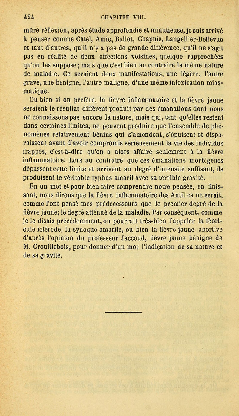 mûre réflexion, après étude approfondie et minutieuse, je suis arrivé à penser comme Gâtel, Amie, Ballot, Chapuis, Langellier-Bellevue et tant d'autres, qu'il n'y a pas de grande différence, qu'il ne s'agit pas en réalité de deux affections voisines, quelque rapprochées qu'on les suppose; mais que c'est bien au contraire la même nature de maladie. Ce seraient deux manifestations, une légère, l'autre grave, une bénigne, l'autre maligne, d'une même intoxication mias- matique. Ou bien si on préfère, la fièvre inflammatoire et la fièvre jaune seraient le résultat différent produit par des émanations dont nous ne connaissons pas encore la nature, mais qui, tant qu'elles restent dans certaines limites, ne peuvent produire que l'ensemble de phé- nomènes relativement bénins qui s'amendent, s'épuisent et dispa- raissent avant d'avoir compromis sérieusement la vie des individus frappés, c'est-à-dire qu'on a alors affaire seulement à la lièvre inflammatoire. Lors au contraire que ces émanations morbigènes dépassent cette limite et arrivent au degré d'intensité suffisant, ils produisent le véritable typhus amaril avec sa terrible gravité. En un mot et pour bien faire comprendre notre pensée, en finis- sant, nous dirons que la fièvre inflammatoire des Antilles ne serait, comme l'ont pensé mes prédécesseurs que le premier degré de la fièvre jaune; le degré atténué de la maladie. Par conséquent, comme je le disais précédemment, on pourrait très-bien l'appeler la fébri- cule iclérode, la synoque amarile, ou bien la fièvre jaune abortive d'après l'opinion du professeur Jaccoud, fièvre jaune bénigne de M. Crouillebois, pour donner d'un mot l'indication de sa nature et de sa gravité.