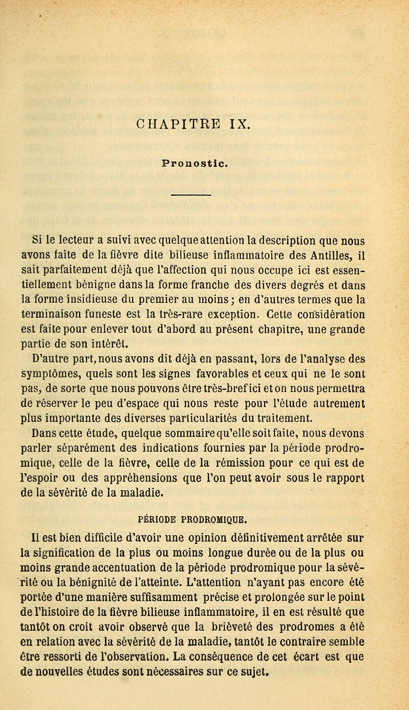 Pronostic. Si le lecteur a suivi avec quelque attention la description que nous avons faite de la fièvre dite bilieuse inflammatoire des Antilles, il sait parfaitement déjà que l'affection qui nous occupe ici est essen- tiellement bénigne dans la forme franche des divers degrés et dans la forme insidieuse du premier au moins ; en d'autres termes que la terminaison funeste est la très-rare exception. Cette considération est faite pour enlever tout d'abord au présent chapitre, une grande partie de son intérêt. D'autre part,nous avons dit déjà en passant, lors de l'analyse des symptômes, quels sont les signes favorables et ceux qui ne le sont pas, de sorte que nous pouvons être très-bref ici et on nous permettra de réserver le peu d'espace qui nous reste pour l'étude autrement plus importante des diverses particularités du traitement. Dans cette étude, quelque sommaire qu'elle soit faite, nous devons parler séparément des indications fournies par la période prodro- mique, celle de la fièvre, celle de la rémission pour ce qui est de l'espoir ou des appréhensions que l'on peut avoir sous le rapport de la sévérité de la maladie. PÉRIODE PRODROMIQUE. Il est bien difficile d'avoir une opinion définitivement arrêtée sur la signification de la plus ou moins longue durée ou de la plus ou moins grande accentuation de la période prodromique pour la sévé- rité ou la bénignité de l'atteinte. L'attention n'ayant pas encore été portée d'une manière suffisamment précise et prolongée sur le point de l'histoire de la fièvre bilieuse inflammatoire, il en est résulté que tantôt on croit avoir observé que la brièveté des prodromes a été en relation avec la sévérité de la maladie, tantôt le contraire semble être ressorti de l'observation. La conséquence de cet écart est que de nouvelles études sont nécessaires sur ce sujet.