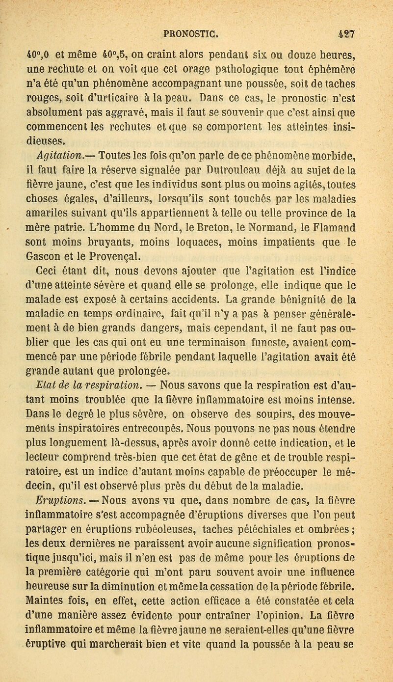 40^0 et même 400,5, on craint alors pendant six ou douze heures, une rechute et on voit que cet orage pathologique tout éphémère n'a été qu'un phénomène accompagnant une poussée, soit de taches rouges, soit d'urticaire à la peau. Dans ce cas, le pronostic n'est absolument pas aggravé, mais il faut se souvenir que c'est ainsi que commencent les rechutes et que se comportent les atteintes insi- dieuses. Agitation.— Toutes les fois qu'on parle de ce phénomène morbide, il faut faire la réserve signalée par Dutrouleau déjà au sujet de la fièvre jaune, c'est que les individus sont plus ou moins agités, toutes choses égales, d'ailleurs, lorsqu'ils sont touchés par les maladies amariles suivant qu'ils appartiennent à telle ou telle province de la mère patrie. L'homme du Nord, le Breton, le Normand, le Flamand sont moins bruyants, moins loquaces, moins impatients que le Gascon et le Provençal. Ceci étant dit, nous devons ajouter que l'agitation est l'indice d'une atteinte sévère et quand elle se prolonge, elle indique que le malade est exposé à certains accidents. La grande bénignité de la maladie en temps ordinaire, fait qu'il n'y a pas à penser générale- ment à de bien grands dangers, mais cependant, il ne faut pas ou- blier que les cas qui ont eu une terminaison funeste, avaient com- mencé par une période fébrile pendant laquelle l'agitation avait été grande autant que prolongée. Etat de la respiration. — Nous savons que la respiration est d'au- tant moins troublée que la fièvre inflammatoire est moins intense. Dans le degré le plus sévère, on observe des soupirs, des mouve- ments inspiratoires entrecoupés. Nous pouvons ne pas nous étendre plus longuement là-dessus, après avoir donné cette indication, et le lecteur comprend très-bien que cet état de gêne et de trouble respi- ratoire, est un indice d'autant moins capable de préoccuper le mé- decin, qu'il est observé plus près du début de la maladie. Eruptions, — Nous avons vu que, dans nombre de cas, la fièvre inflammatoire s'est accompagnée d'éruptions diverses que l'on peut partager en éruptions rubéoleuses, taches pétéchiales et ombrées ; les deux dernières ne paraissent avoir aucune signification pronos- tique jusqu'ici, mais il n'en est pas de même pour les éruptions de la première catégorie qui m'ont paru souvent avoir une influence heureuse sur la diminution et même la cessation de la période fébrile. Maintes fois, en effet, cette action efficace a été constatée et cela d'une manière assez évidente pour entraîner l'opinion. La fièvre inflammatoire et même la fièvre jaune ne seraient-elles qu'une fièvre éruptive qui marcherait bien et vite quand la poussée à la peau se