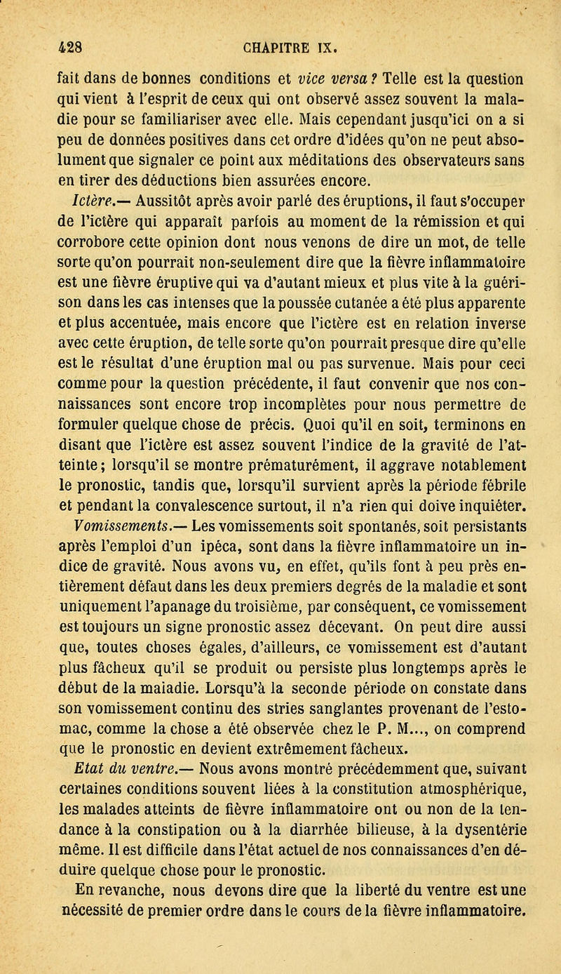 fait dans de bonnes conditions et vice versa ? Telle est la question qui vient à l'esprit de ceux qui ont observé assez souvent la mala- die pour se familiariser avec elle. Mais cependant jusqu'ici on a si peu de données positives dans cet ordre d'idées qu'on ne peut abso- lument que signaler ce point aux méditations des observateurs sans en tirer des déductions bien assurées encore. Ictère.— Aussitôt après avoir parlé des éruptions, il faut s'occuper de l'ictère qui apparaît parfois au moment de la rémission et qui corrobore cette opinion dont nous venons de dire un mot, de telle sorte qu'on pourrait noQ-seulement dire que la fièvre inflammatoire est une fièvre éruplive qui va d'autant mieux et plus vite à la guéri- son dans les cas intenses que la poussée cutanée a été plus apparente et plus accentuée, mais encore que l'ictère est en relation inverse avec cette éruption, de telle sorte qu'on pourrait presque dire qu'elle est le résultat d'une éruption mal ou pas survenue. Mais pour ceci comme pour la question précédente, il faut convenir que nos con- naissances sont encore trop incomplètes pour nous permettre de formuler quelque chose de précis. Quoi qu'il en soit, terminons en disant que l'ictère est assez souvent l'indice de la gravité de l'at- teinte ; lorsqu'il se montre prématurément, il aggrave notablement le pronostic, tandis que, lorsqu'il survient après la période fébrile et pendant la convalescence surtout, il n'a rien qui doive inquiéter. Vomissements.— Les vomissements soit spontanés, soit persistants après l'emploi d'un ipéca, sont dans la fièvre inflammatoire un in- dice de gravité. Nous avons vu, en effet, qu'ils font à peu près en- tièrement défaut dans les deux premiers degrés de la maladie et sont uniquement l'apanage du troisième, par conséquent, ce vomissement est toujours un signe pronostic assez décevant. On peut dire aussi que, toutes choses égales, d'ailleurs, ce vomissement est d'autant plus fâcheux qu'il se produit ou persiste plus longtemps après le début de la maladie. Lorsqu'à la seconde période on constate dans son vomissement continu des stries sanglantes provenant de l'esto- mac, comme la chose a été observée chez le P. M..., on comprend que le pronostic en devient extrêmement fâcheux. Etat du ventre.— Nous avons montré précédemment que, suivant certaines conditions souvent liées à la constitution atmosphérique, les malades atteints de fièvre inflammatoire ont ou non de la ten- dance à la constipation ou à la diarrhée bilieuse, à la dysenterie même. 11 est difficile dans l'état actuel de nos connaissances d'en dé- duire quelque chose pour le pronostic. En revanche, nous devons dire que la liberté du ventre est une nécessité de premier ordre dans le cours de la fièvre inflammatoire.