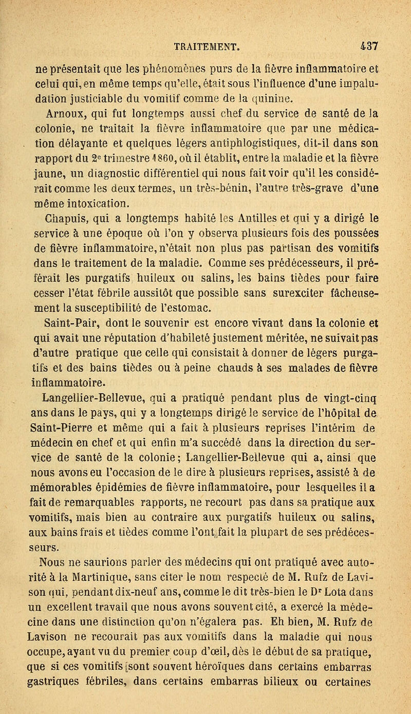 ne présentait que les pliénomènes purs de la fièvre inflammatoire et celui qui, en même temps qu'elle, était sous Tinfluence d'une impalu- dation justiciable du vomitif comme de la quinine. Arnoux, qui fut longtemps aussi chef du service de santé de la colonie, ne traitait la fièvre inflammatoire que par une médica- . tion délayante et quelques légers antiphlogistiques, dit-il dans son rapport du 2« trimestre 1860, oii il établit, entre la maladie et la fièvre jaune, un diagnostic différentiel qui nous fait voir qu'il les considé- rait comme les deux termes, un très-bénin, Tautre très-grave d'une même intoxication. Giiapuis, qui a longtemps habité les Antilles et qui y a dirigé le service à une époque où l'on y observa plusieurs fois des poussées de fièvre inflammatoire, n'était non plus pas partisan des vomitifs dans le traitement de la maladie. Comme ses prédécesseurs, il pré- férait les purgatifs huileux ou salins, les bains tièdes pour faire cesser l'état fébrile aussitôt que possible sans surexciter fâcheuse- ment la susceptibilité de l'estomac. Saint-Pair, dont le souvenir est encore vivant dans la colonie et qui avait une réputation d'habileté justement méritée, ne suivait pas d'autre pratique que celle qui consistait à donner de légers purga- tifs et des bains tièdes ou à peine chauds à ses malades de fièvre inflammatoire. Langellier-Bellevue, qui a pratiqué pendant plus de vingt-cinq ans dans le pays, qui y a longtemps dirigé le service de l'hôpital de Saint-Pierre et même qui a fait à plusieurs reprises l'intérim de médecin en chef et qui enfin m'a succédé dans la direction du ser- vice de santé de la colonie ; Langellier-Bellevue qui a, ainsi que nous avons eu l'occasion de le dire à plusieurs reprises, assisté à de mémorables épidémies de fièvre inflammatoire, pour lesquelles il a fait de remarquables rapports, ne recourt pas dans sa pratique aux vomitifs, mais bien au contraire aux purgatifs huileux ou salins, aux bains frais et tièdes comme l'ontjait la plupart de ses prédéces- seurs. Nous ne saurions parier des médecins qui ont pratiqué avec auto- rité à la Martinique, sans citer le nom respecté de M. Rufz de Lavi- son qui, pendant dix-neuf ans, comme le dit très-bien le D^ Lota dans un excellent travail que nous avons souvent cité, a exercé la méde- cine dans une distinction qu'on n'égalera pas. Eh bien, M, Rufz de Lavison ne recourait pas aux vomitifs dans la maladie qui nous occupe, ayant vu du premier coup d'œil, dès le début de sa pratique, que si ces vomitifs [sont souvent héroïques dans certains embarras gastriques fébriles, dans certains embarras bilieux ou certaines