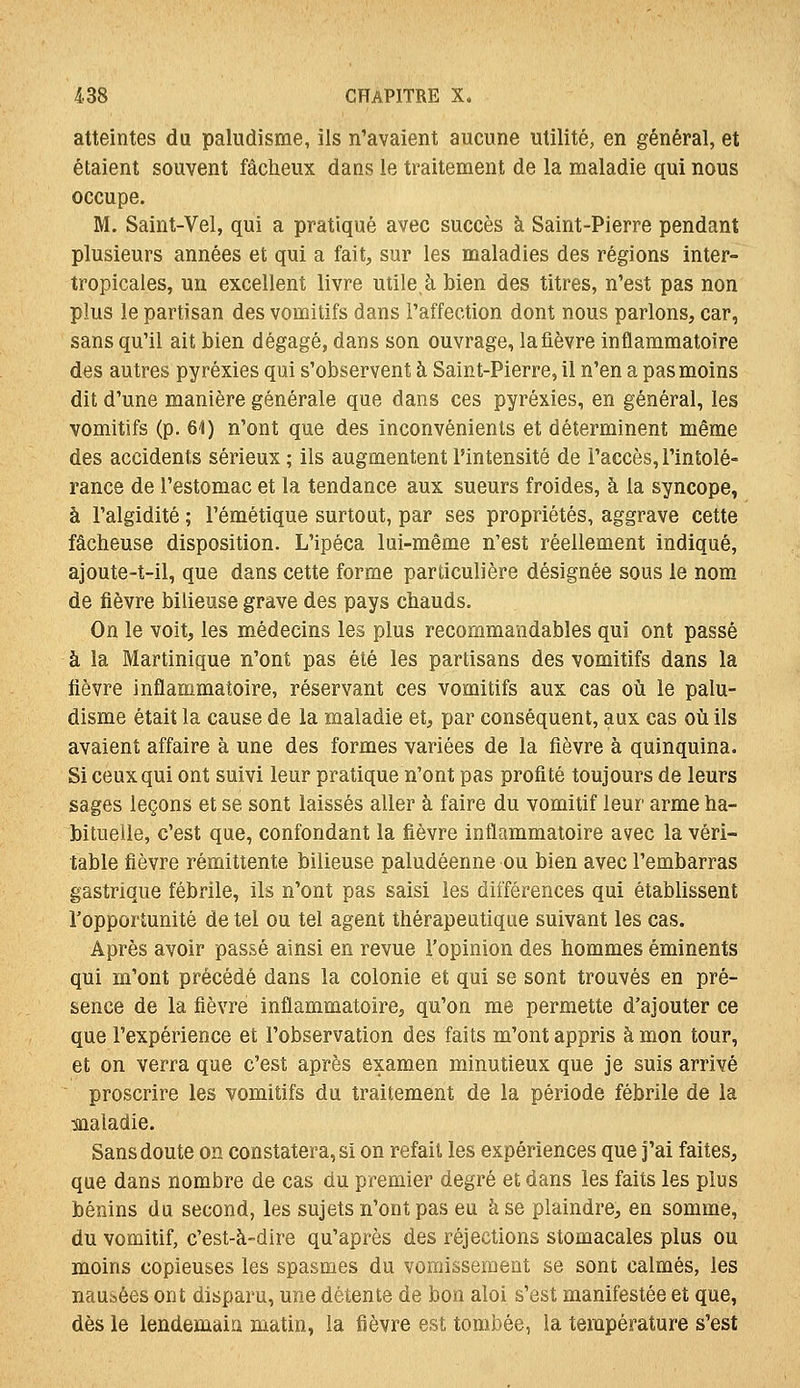 atteintes du paludisme, ils n'avaient aucune utilité, en général, et étaient souvent fâcheux dans le traitement de la maladie qui nous occupe. M. Saint-Vel, qui a pratiqué avec succès à Saint-Pierre pendant plusieurs années et qui a fait, sur les maladies des régions inter- tropicales, un excellent livre utile, à bien des titres, n'est pas non plus le partisan des vomitifs dans l'affection dont nous parlons, car, sans qu'il ait bien dégagé, dans son ouvrage, la fièvre inflammatoire des autres pyréxies qui s'observent à Saint-Pierre, il n'en a pas moins dit d'une manière générale que dans ces pyréxies, en général, les vomitifs (p. 61) n'ont que des inconvénients et déterminent même des accidents sérieux ; ils augmentent l'intensité de l'accès, l'intolé- rance de l'estomac et la tendance aux sueurs froides, à la syncope, à l'algidité ; l'émétique surtout, par ses propriétés, aggrave cette fâcheuse disposition. L'ipéca lui-même n'est réellement indiqué, ajoute-t-il, que dans cette forme particulière désignée sous le nom de fièvre bilieuse grave des pays chauds. On le voit, les médecins les plus recommaiidables qui ont passé à la Martinique n'ont pas été les partisans des vomitifs dans la fièvre inflammatoire, réservant ces vomitifs aux cas où le palu- disme était la cause de la maladie et, par conséquent, aux cas où ils avaient affaire à une des formes variées de la fièvre à quinquina. Si ceux qui ont suivi leur pratique n'ont pas profité toujours de leurs sages leçons et se sont laissés aller à faire du vomitif leur arme ha- bituelle, c'est que, confondant la fièvre inflammatoire avec la véri- table fièvre rémittente bilieuse paludéenne ou bien avec l'embarras gastrique fébrile, ils n'ont pas saisi les différences qui établissent l'opportunité de tel ou tel agent thérapeutique suivant les cas. Après avoir passé ainsi en revue l'opinion des hommes éminents qui m'ont précédé dans la colonie et qui se sont trouvés en pré- sence de la fièvre inflammatoire, qu'on me permette d'ajouter ce que l'expérience et l'observation des faits m'ont appris à mon tour, et on verra que c'est après examen minutieux que je suis arrivé proscrire les vomitifs du traitement de la période fébrile de la maladie. Sans doute on constatera, si on refait les expériences que j'ai faites, que dans nombre de cas du premier degré et dans les faits les plus bénins du second, les sujets n'ont pas eu à se plaindre, en somme, du vomitif, c'est-à-dire qu'après des réjections stomacales plus ou moins copieuses les spasmes du vomissement se sont calmés, les nausées ont disparu, une détente de bon aloi s'est manifestée et que, dès le lendemain matin, la fièvre est tombée, la température s'est