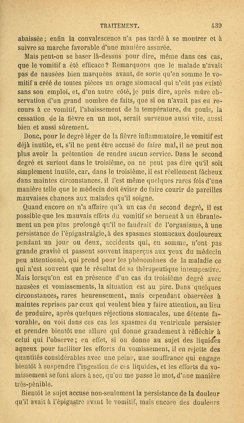 abaissée ; enfin la convalescence n'a pas tardé à se montrer et à suivre sa marche favorable d'une manière assurée. Mais peut-on se baser là-dessus pour dire, même dans ces cas, que le vomitif a été efficace? Remarquons que le malade n'avait pas de nausées bien marquées avant, de sorte qu'en somme le vo- mitif a créé de toutes pièces un orage stomacal qui n'eût pas existé sans son emploi, et, d'un autre côté, je puis dire, après mûre ob- servation d'un grand nombre de faits, que si on n'avait pas eu re- cours à ce vomitif, l'abaissement de la température, du pouls, la cessation de la fièvre en un mot, serait survenue aussi vite, aussi bien et aussi sûrement. Donc, pour le degré léger de la fièvre inflammatoire, le vomitif est déjà inutile, et, s'il ne peut être accusé de faire mal, il ne peut non plus avoir la prétention de rendre aucun service. Dans le second degré et surtout dans le troisième, on ne peut pas dire qu'il soit simplement inutile, car, dans le troisième, il est réellement fâcheux dans maintes circonstances, il l'est même quelques rares fois d'une manière telle que le médecin doit éviter de faire courir de pareilles mauvaises chances aux malades qu'il soigne. Quand encore on n'a affaire qu'à un cas du second degré, il est possible que les. mauvais effets du vomitif se bornent à un ébranle- ment un peu plus prolongé qu'il ne faudrait de l'organisme, à une persistance de répigastralgie,à des spasmes stomacaux douloureux pendant un jour ou deux, accidents qui, en somme, n'ont pas grande gravité et passent souvent inaperçus aux yeux du médecin peu attentionné, qui prend pour les phénomènes de la maladie ce qui n'est souvent que le résultat de sa thérapeutique intempestive. Mais lorsqu'on est en présence d'un cas du troisième degré avec nausées et vomissements, la situation est au pire. Dans quelques circonstances, rares heureusement, mais cependant observées à maintes reprises par ceux qui veulent bien y faire attention, au lieu de produire, après quelques réjections stomacales, une détente fa- vorable, on voit dans ces cas les spasmes du ventricule persister et prendre bientôt une allure qui donne grandement à réfléchir à celui qui l'observe; en effet, si on donne au sujet des liquid*es aqueux pour faciliter les efforts du vomissement, il en rejette des quantités considérables avec une peine, une souffrance qui engage bientôt à suspendre l'ingestion de ces liquides, et les efforts du vo- missement se font alors à sec, qu'on me passe le mot, d'une manière très-pénible. Bientôt le sujet accuse non-seulement la persistance de la douleur qu'il avait à l'épigastrc avant le vomitif, mais encore des douleurs