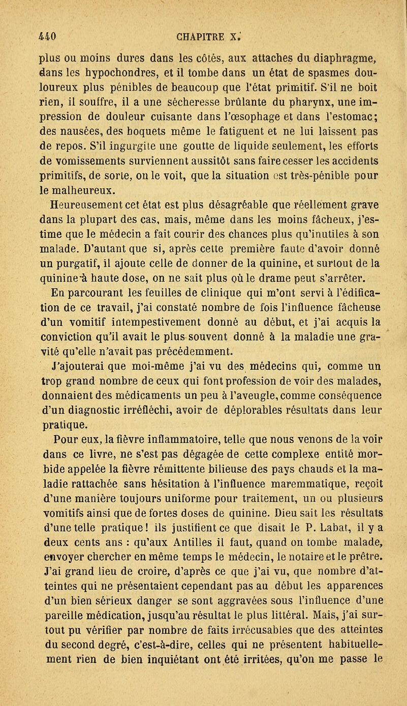 plus OU moins dures dans les côtés, aux attaches du diaphragme, dans les hypochondres, et il tombe dans un état de spasmes dou- loureux plus pénibles de beaucoup que l'état primitif. S'il ne boit rien, il souffre, il a une sécheresse brûlante du pharynx, une im- pression de douleur cuisante dans l'œsophage et dans l'estomac; des nausées, des hoquets même le fatiguent et ne lui laissent pas de repos. S'il ingurgite une goutte de liquide seulement, les efforts de vomissements surviennent aussitôt sans faire cesser les accidents primitifs, de sorte, on le voit, que la situation est très-pénible pour le malheureux. Heureusement cet état est plus désagréable que réellement grave dans la plupart des cas, mais, même dans les moins fâcheux, j'es- time que le médecin a fait courir des chances plus qu'inutiles à son malade. D'autant que si, après celte première faute d'avoir donné un purgatif, il ajoute celle de donner de la quinine, et surtout de la quinine-à haute dose, on ne sait plus où le drame peut s'arrêter. En parcourant les feuilles de clinique qui m'ont servi à l'édifica- tion de ce travail, j'ai constaté nombre de fois l'influence fâcheuse d'un vomitif intempestivement donné au début, et j'ai acquis la conviction qu'il avait le plus souvent donné à la maladie une gra- vité qu'elle n'avait pas précédemment. J'ajouterai que moi-même j'ai vu des médecins qui, comme un trop grand nombre de ceux qui font profession de voir des malades, donnaient des médicaments un peu à l'aveugle, comme conséquence d'un diagnostic irréfléchi, avoir de déplorables résultats dans leur pratique. Pour eux, la fièvre inflammatoire, telle que nous venons de la voir dans ce livre, ne s'est pas dégagée de cette complexe entité mor- bide appelée la fièvre rémittente bilieuse des pays chauds et la ma- ladie rattachée sans hésitation à l'influence maremmatique, reçoit d'une manière toujours uniforme pour traitement, un ou plusieurs vomitifs ainsi que de fortes doses de quinine. Dieu sait les résultats d'une telle pratique! ils justifient ce que disait le P. Labat, il y a deux cents ans : qu'aux Antilles il faut, quand on tombe malade, envoyer chercher en même temps le médecin, le notaire et le prêtre. J'ai grand lieu de croire, d'après ce que j'ai vu, que nombre d'at- teintes qui ne présentaient cependant pas au début les apparences d'un bien sérieux danger se sont aggravées sous l'influence d'une pareille médication, jusqu'au résultat le plus littéral. Mais, j'ai sur- tout pu vérifier par nombre de faits irrécusables que des atteintes du second degré, c'est-à-dire, celles qui ne présentent habituelle- ment rien de bien inquiétant ont été irritées, qu'on me passe le