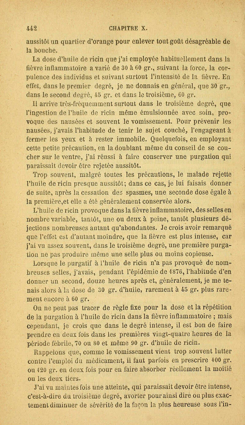 aussitôt un quartier d'orange pour enlever tout goût désagréable de la bouche. La dose d'huile de ricin que j'ai employée habituellement dans la fièvre inflammatoire a varié de 30 à 60 gr., suivant la force, la cor- pulence des individus et suivant surtout l'intensité de la fièvre. En effet, dans le premier degré, je ne donnais en général, que 30 gr., dans le second degré, 45 gr. et dans le troisième, 60 gr. Il arrive très-fréquemment surtout dans le troisième degré, que l'ingestion de l'huile de ricin même émulsionnée avec soin, pro- voque des nausées et souvent le vomissement. Pour prévenir les nausées, j'avais l'habitude de tenir le sujet couché, l'engageant à fermer les yeux et à rester immobile. Quelquefois, en employant cette petite précaution, en la doublant même du conseil de se cou- cher sur le ventre, j'ai réussi à faire conserver une purgation qui paraissait devoir être rejetée aussitôt. Trop souvent, malgré toutes les précautions, le malade rejette rhuile de ricin presque aussitôt; dans ce cas, je lui faisais donner de suite, après la cessation des spasmes, une seconde dose égale à la première,et elle a été généralement conservée alors. L'huile de ricin provoque dans la fièvre inflammatoire, des selles en nombre variable, tantôt, une ou deux à peine, tantôt plusieurs dé- jections nombreuses autant qu'abondantes. Je crois avoir remarqué que l'effet est d'autant moindre, que la fièvre est plus intense, car j'ai vu assez souvent, dans le troisième degré, une première purga- tion ne pas produire même une selle plus ou moins copieuse. Lorsque le purgatif à i'huile de ricin n'a pas provoqué de nom- breuses selles, j'avais, pendant l'épidémie de 4876, l'habitude d'en donner un second, douze heures après et, généralement, je me te- nais alors à la dose de 30 gr. d'huile, rarement à 45 gr. plus rare- ment encore à 60 gr. On ne peut pas tracer de règle fixe pour la dose et la répétition de la purgation à l'huile de ricin dans la fièvre inflammatoire ; mais cependant, je crois que dans le degré intense, il est bon de faire prendre en deux fois dans les premières vingt-quatre heures de la période fébrile, 70 ou 80 et même 90 gr. d'huile de ricin. Rappelons que, comme le vomissement vient trop souvent lutter contre l'emploi du médicament, il faut parfois en prescrire -100 gr. ou 420 gr. en deux fois pour en faire absorber réellement la moitié ou les deux tiers. J'ai vu maintes fois une atteinte, qui paraissait devoir être intense, c'est-à-dire du troisième degré, avorter pour ainsi dire ou plus exac- tement diminuer de sévérité de la façon la plus heureuse sous l'in-