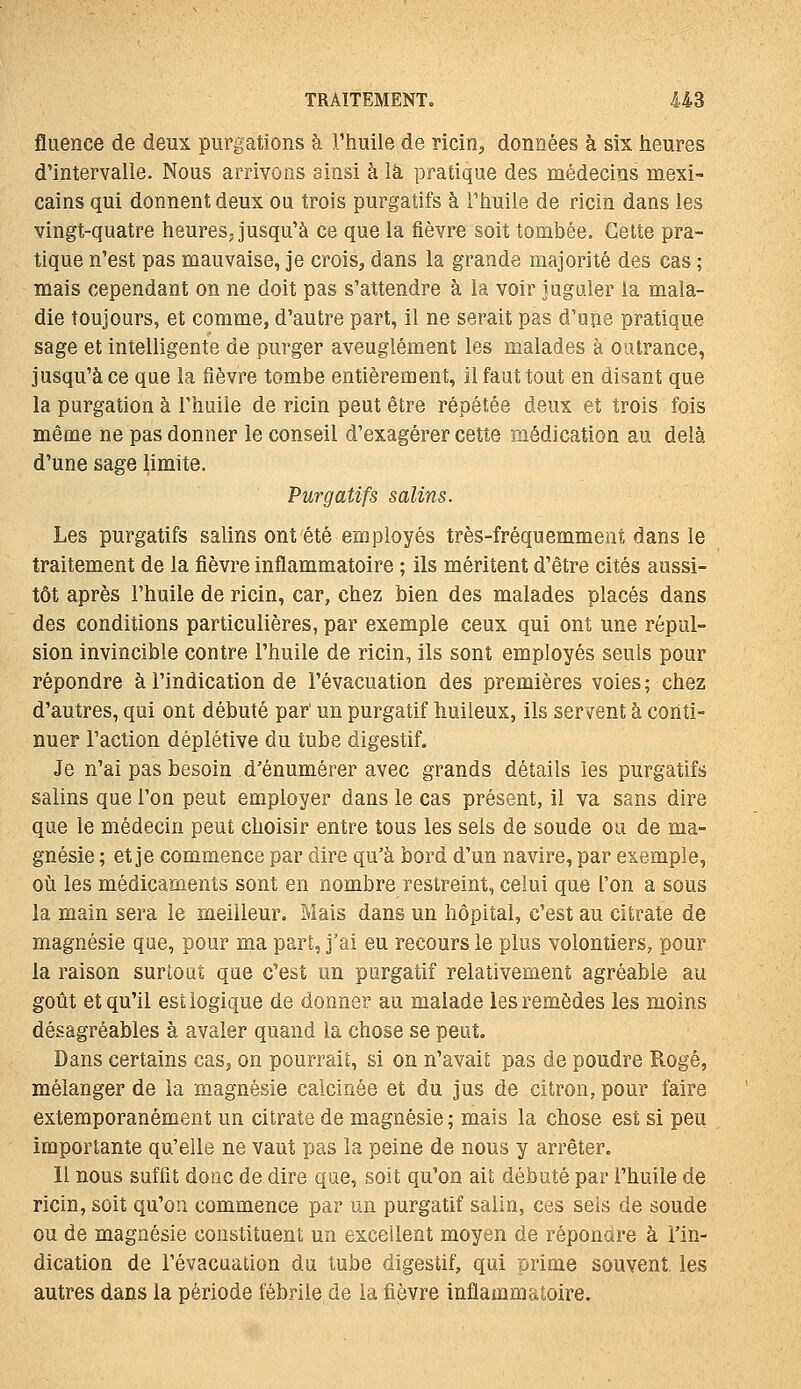fluence de deux purgations à l'huile de ricin, données à six heures d'intervalle. Nous arrivons ainsi à là pratique des médecins mexi- cains qui donnent deux ou trois purgatifs à l'huile de ricin dans les vingt-quatre heures, jusqu'à ce que la fièvre soit tombée. Celte pra- tique n'est pas mauvaise, je crois, dans la grande majorité des cas ; mais cependant on ne doit pas s'attendre à la voir Jugaler la mala- die toujours, et comme, d'autre part, il ne serait pas d'une pratique sage et intelligente de purger aveuglément les malades à outrance, jusqu'à ce que la fièvre tombe entièrement, il faut tout en disant que la purgation à l'huile de ricin peut être répétée deux et trois fois même ne pas donner le conseil d'exagérer cette médication au delà d'une sage limite. Purgatifs salins. Les purgatifs salins ont été employés très-fréquemment dans le traitement de la fièvre inflammatoire ; ils méritent d'être cités aussi- tôt après l'huile de ricin, car, chez bien des malades placés dans des conditions particulières, par exemple ceux qui ont une répul- sion invincible contre l'huile de ricin, ils sont employés seuls pour répondre à l'indication de l'évacuation des premières voies ; chez d'autres, qui ont débuté par' un purgatif huileux, ils servent à conti- nuer l'action déplétive du tube digestif. Je n'ai pas besoin d'énumérer avec grands détails les purgatifs salins que l'on peut employer dans le cas présent, il va sans dire que le médecin peut choisir entre tous les sels de soude ou de ma- gnésie ; et je commence par dire qu'à bord d'un navire, par exemple, où les médicaments sont en nombre restreint, celui que l'on a sous la main sera le meilleur. Mais dans un hôpital, c'est au citrate de magnésie que, pour ma part, j'ai eu recours le plus volontiers, pour la raison surtout que c'est un purgatif relativement agréable au goût et qu'il est logique de donner au malade les remèdes les moins désagréables à avaler quand la chose se peut. Dans certains cas, on pourrait, si on n'avait pas de poudre Rogé, mélanger de la magnésie calcinée et du jus de citron, pour faire extemporanément un citrate de magnésie ; mais la chose est si peu importante qu'elle ne vaut pas la peine de nous y arrêter. Il nous suffit donc de dire que, soit qu'on ait débuté par l'huile de ricin, soit qu'on commence par un purgatif salin, ces seis de soude ou de magnésie constituent un excellent moyen de répondre à l'in- dication de l'évacuation du tube digestif, qui prime souvent les autres dans la période fébrile de la fièvre inflammatoire.