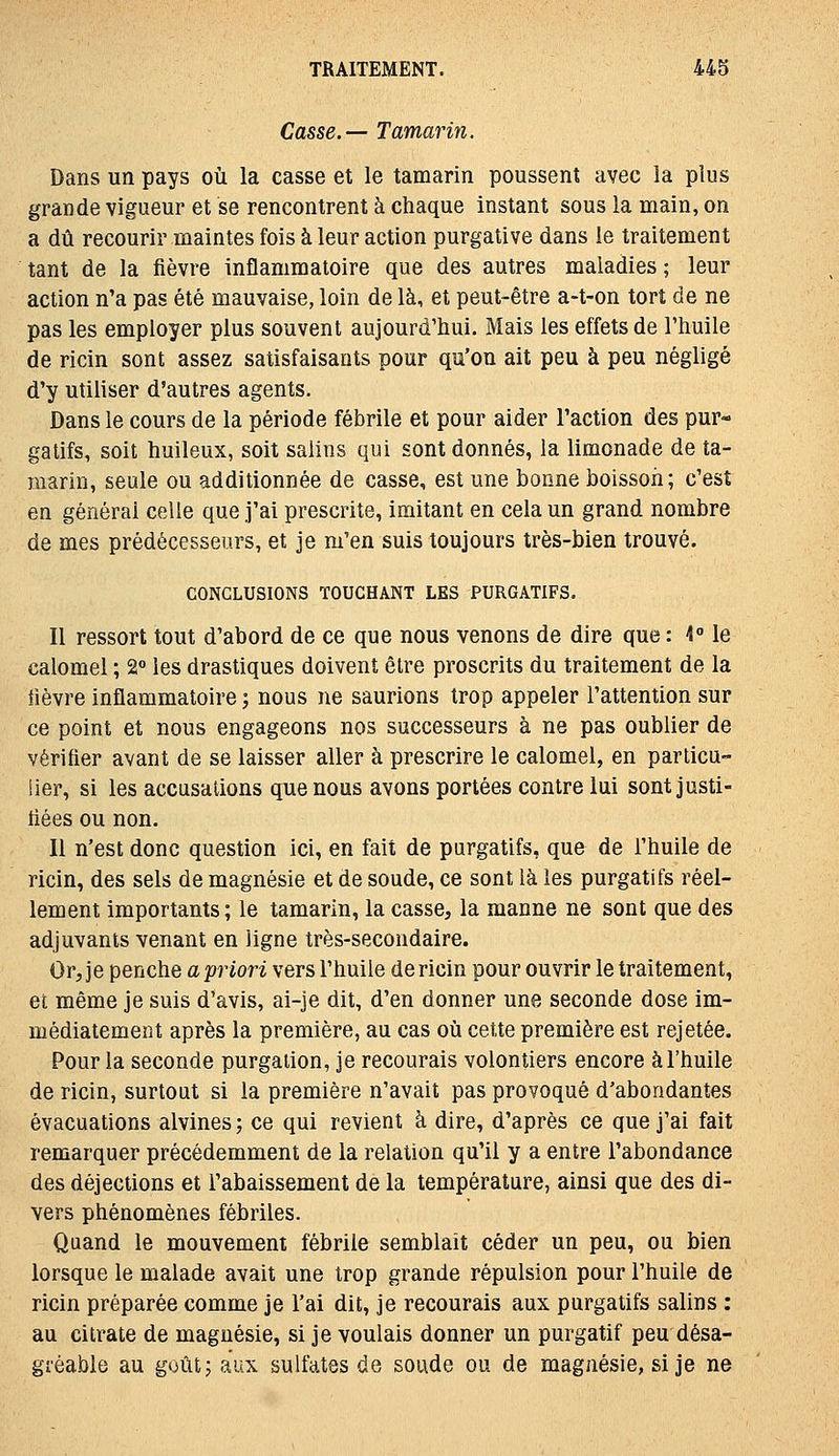 Casse.— Tamarin. Dans un pays où la casse et le tamarin poussent avec la plus grandevigueur et se rencontrent à chaque instant sous la main, on a dû recourir maintes fois à leur action purgative dans le traitement tant de la fièvre inflammatoire que des autres maladies ; leur action n'a pas été mauvaise, loin de là, et peut-être a-t-on tort de ne pas les employer plus souvent aujourd'hui. Mais les effets de l'huile de ricin sont assez satisfaisants pour qu'on ait peu à peu négligé d'y utiliser d'autres agents. Dans le cours de la période fébrile et pour aider l'action des pur- gatifs, soit huileux, soit salins qui sont donnés, la limonade de ta- marin, seule ou additionnée de casse, est une bonne boisson; c'est en général celle que j'ai prescrite, imitant en cela un grand nombre de mes prédécesseurs, et je m'en suis toujours très-bien trouvé. CONCLUSIONS TOUCHANT LES PURGATIFS. Il ressort tout d'abord de ce que nous venons de dire que : 4° le calomel ; 2 les drastiques doivent être proscrits du traitement de la lièvre inflammatoire ; nous ne saurions trop appeler l'attention sur ce point et nous engageons nos successeurs à ne pas oublier de vérifier avant de se laisser aller à prescrire le calomel, en parlicu- iier, si les accusations que nous avons portées contre lui sont justi- fiées ou non. Il n'est donc question ici, en fait de purgatifs, que de l'huile de ricin, des sels de magnésie et de soude, ce sont là les purgatifs réel- lement importants ; le tamarin, la casse, la manne ne sont que des adjuvants venant en ligne très-secondaire. Or, je penche a priori vers l'huile de ricin pour ouvrir le traitement, et même je suis d'avis, ai-je dit, d'en donner une seconde dose im- médiatement après la première, au cas oïi cette première est rejetée. Pour la seconde purgaiion, je recourais volontiers encore à l'huile de ricin, surtout si la première n'avait pas provoqué d'abondantes évacuations alvines ; ce qui revient à dire, d'après ce que j'ai fait remarquer précédemment de la relation qu'il y a entre l'abondance des déjections et l'abaissement de la température, ainsi que des di- vers phénomènes fébriles. Quand le mouvement fébrile semblait céder un peu, ou bien lorsque le malade avait une trop grande répulsion pour l'huile de ricin préparée comme je l'ai dit, je recourais aux purgatifs salins : au citrate de magnésie, si je voulais donner un purgatif peu désa- gréable au goûtj aux sulfates de soude ou de magnésie, si je ne