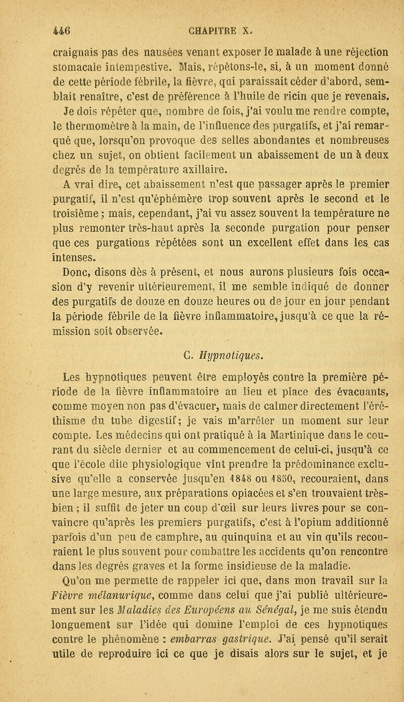 craignais pas des nausées venant exposer le malade aune réjection stomacale intempestive. Mais, répétons-le, si, à un moment donné de cette période fébrile, la fièvre, qui paraissait céder d'abord, sem- blait renaître, c'est de préférence à l'huile de ricin que je revenais. Je dois répéter que, nombre de fois, j'ai voulu me rendre compte, le thermomètre à la main, de l'influence des purgatifs, et j'ai remar- qué que, lorsqu'on provoque des selles abondantes et nombreuses chez un sujet, on obtient facilement un abaissement de un à deux degrés de la température axillaire. A vrai dire, cet abaissement n'est que passager après le premier purgatif, il n'est qu'éphémère trop souvent après le second et le troisième ; mais, cependant, j'ai vu assez souvent la température ne plus remonter très-haut après la seconde purgation pour penser que ces purgations répétées sont un excellent effet dans les cas intenses. Donc, disons dès à présent, et nous aurons plusieurs fois occa- sion d'y revenir ultérieurement, il me semble indiqué de donner des purgatifs de douze en douze heures ou de jour en jour pendant la période fébrile de la fièvre inflammatoire, jusqu'à ce que la ré- mission soit observée. G. Hypnotiques. Les hypnotiques peuvent être employés contre la première pé- riode de la fièvre inflammatoire au lieu et place des évacuants, comme moyen non pas d'évacuer, mais de calmer directement l'éré- thisme du tube digestif; je vais m'arrêter un moment sur leur compte. Les médecins qui ont pratiqué à la Martinique dans le cou- rant du siècle dernier et au commencement de celui-ci, jusqu'à ce que l'école dite physiologique vînt prendre la prédominance exclu- sive qu'elle a conservée jusqu'en 4848 ou 1850, recouraient, dans une large mesure, aux préparations opiacées et s'en trouvaient très- bien ; il suffit de jeter un coup d'œil sur leurs livres pour se con- vaincre qu'après les premiers purgatifs, c'est à l'opium additionné parfois d'un peu de camphre, au quinquina et au vin qu'ils recou- raient le plus souvent pour combattre les accidents qu'on rencontre dans les degrés graves et la forme insidieuse de la maladie. Qu'on me permette de rappeler ici que, dans mon travail sur la Fièvre mélanurique, comme dans celui que j'ai publié ultérieure- ment sur les Maladies des Européens au Sénégal, je me suis étendu longuement sur l'idée qui domine l'emploi de ces hypnotiques contre le phénomène : embarras gastrique. J'ai pensé qu'il serait utile de reproduire ici ce que je disais alors sur le sujet, et je