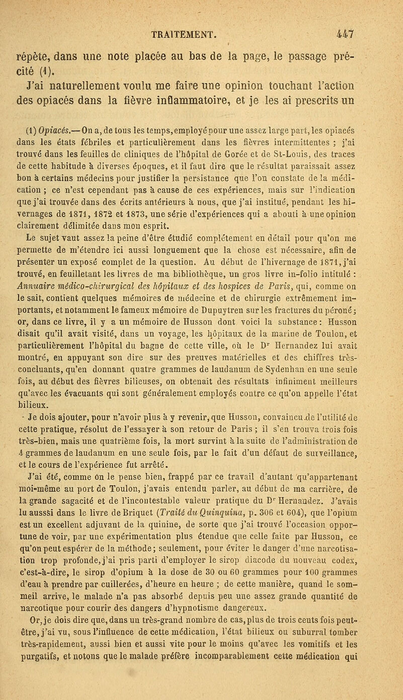 répète, dans une note placée au bas de la page, le passage pré- cité (1). J'ai naturellement voulu me faire une opinion touchant Faction des opiacés dans la fièvre inflammatoire, et je les ai prescrits un (1) Opiacés.—On a, de tous les temps, employé pour une assez large part, les opiacés dans les états fébriles et particulièrement dans les fièvres intermittentes ; j'ai trouvé dans les feuilles de cliniques de l'hôpital de Corée et de St-Louis, des traces de cette habitude à diverses époques, et il faut dire que le résultat paraissait assez bon à certains médecins pour justifier la persistance que l'on constate de la médi- cation ; ce n'est cependant pas à cause de ces expériences, mais sur l'indication que j'ai trouvée dans des écrits antérieurs a nous, que j'ai institué, pendant les hi- vernages de 1871, 1872 et 1873, une série d'expériences qui a abouti a une opinion clairement délimitée dans mon esprit. Le sujet vaut assez la peine d'être étudié complètement en détail pour qu'on me permette de m'étendre ici aussi longuement que la chose est nécessaire, afin de présenter un exposé complet de la question. Au début de l'hivernage de 1871, j'ai trouvé, en feuilletant les livres de ma bibliothèque, un gros livre in-folio intitulé : Annuaire médico-chirurgical des hôpitaux et des hospices de Paris, qui, comme on le sait, contient quelques mémoires de médecine et de chirurgie extrêmement im- portants, et notamment le fameux mémoire de Dupuytren sur les fractures du péroné j or, dans ce livre, il y a un mémoire de Husson dont voici la substance : Husson disait qu'il avait visité, dans un voyage, les hôpitaux de la marine de Toulon, et particulièrement l'hôpital du bagne de cette ville, où le D' Hernaadez lui avait montré, en appuyant son dire sur des preuves matérielles et des chiffres très- concluants, qu'en donnant quatre grammes de laudanum de Sydenhan en une seule fois, au début des fièvres bilieuses, on obtenait des résultats infiniment meilleurs qu'avec les évacuants qui sont généralement employés contre ce qu'on appelle l'état bilieux. - Je dois ajouter, pour n'avoir plus à y revenir, que Husson, convaincu.de l'utilité de cette pratique, résolut de l'essayer à son retour de Paris ; il s'en trouva trois fois très-bien, mais une quatrième fois, la mort survint k la suite de l'administration de 4 grammes de laudanum en une seule fois, par le fait d'un défaut de surveillance, et le cours de l'expérience fut arrêté. J'ai été, comme on le pense bien, frappé par ce travail d'autant qu'appartenant moi-même au port de Toulon, j'avais entendu parler, au début de ma carrière, de la grande sagacité et de l'incontestable valeur pratique du D'Hernaodez. J'avais luaussSi dans le livre de Briquet {Traité du Quinquina, p. 306 et 604), que l'opium est un excellent adjuvant de la quinine, de sorte que j'ai trouvé l'occasion oppor- tune de voir, par une expérimentation plus étendue que celle faite par Husson, ce qu'on peut espérer de la méthode; seulement, pour éviter le danger d'une narcotisa- tion trop profonde, j'ai pris parti d'employer le sirop diacode du nouveau codex, c'est-à-dire, le sirop d'opium ë, la dose de 30 ou 60 grammes pour 100 grammes d'eau à prendre par cuillerées, d'heure en heure ; de cette manière, quand le som- meil arrive, le malade n'a pas absorbé depuis peu une assez grande quantité de narcotique pour courir des dangers d'hypnotisme dangereux. Or, je dois dire que, dans un très-grand nombre de cas, plus de trois cents fois peut- être, j'ai vu, sous l'influence de cette médication, l'état bilieux ou suburral tomber très-rapidement, aussi bien et aussi vite pour le moins qu'avec les vomitifs et les purgatifs, et notons que le malade préfère incomparablement cette médication qui