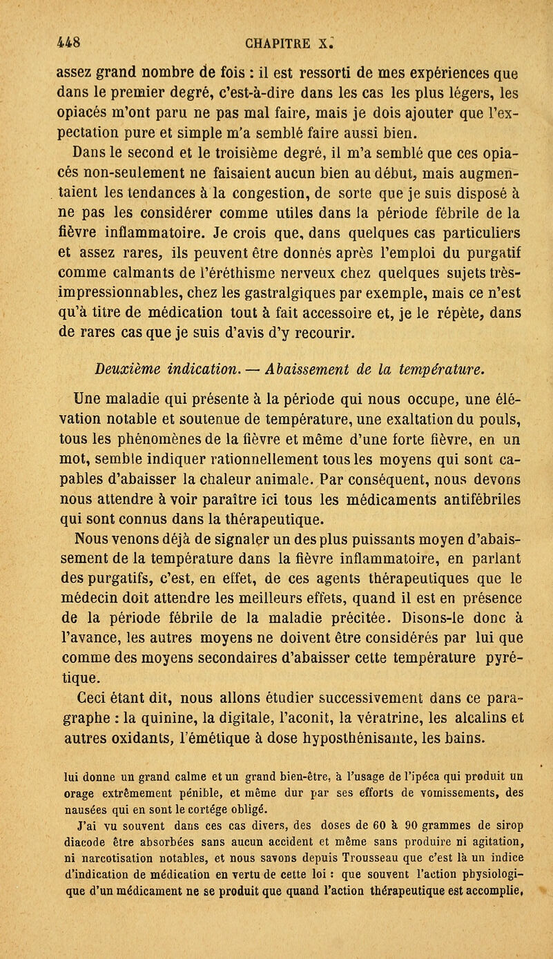 assez grand nombre de fois : il est ressorti de mes expériences que dans le premier degré, c'est-à-dire dans les cas les plus légers, les opiacés m'ont paru ne pas mal faire, mais je dois ajouter que l'ex- pectation pure et simple m'a semblé faire aussi bien. Dans le second et le troisième degré, il m'a semblé que ces opia- cés non-seulement ne faisaient aucun bien au début, mais augmen- taient les tendances à la congestion, de sorte que je suis disposé à ne pas les considérer comme utiles dans la période fébrile de la fièvre inflammatoire. Je crois que, dans quelques cas particuliers et assez rares, ils peuvent être donnés après l'emploi du purgatif comme calmants de i'éréthisme nerveux chez quelques sujets très- impressionnables, chez les gastralgiques par exemple, mais ce n'est qu'à titre de médication tout à fait accessoire et, je le répète, dans de rares cas que je suis d'avis d'y recourir. Deuxième indication. — Abaissement de la température. Une maladie qui présente à la période qui nous occupe, une élé- vation notable et soutenue de température, une exaltation du pouls, tous les phénomènes de la fièvre et même d'une forte fièvre, en un mot, semble indiquer rationnellement tous les moyens qui sont ca- pables d'abaisser la chaleur animale. Par conséquent, nous devons nous attendre à voir paraître ici tous les médicaments antifébriles qui sont connus dans la thérapeutique. Nous venons déjà de signaler un des plus puissants moyen d'abais- sement de la température dans la fièvre inflammatoire, en parlant des purgatifs, c'est, en effet, de ces agents thérapeutiques que le médecin doit attendre les meilleurs effets, quand il est en présence de la période fébrile de la maladie précitée. Disons-le donc à l'avance, les autres moyens ne doivent être considérés par lui que comme des moyens secondaires d'abaisser cette température pyré- tique. Ceci étant dit, nous allons étudier successivement dans ce para- graphe : la quinine, la digitale, l'aconit, la vératrine, les alcalins et autres oxidants, l'émétique à dose hyposthénisante, les bains. lui donne un grand calme et un grand bien-être, à l'usage de l'ipéca qui produit un orage extrêmement pénible, et même dur par ses efforts de vomissements, des nausées qui en sont le cortège obligé. J'ai vu souvent dans ces cas divers, des doses de 60 k 90 grammes de sirop diacode être absorbées sans aucun accident et même sans produire ni agitation, ni narcotisation notables, et nous savons depuis Trousseau que c'est là un indice d'indication de médication en vertu de cette loi : que souvent l'action physiologi- que d'un médicament ne se produit que quand l'action thérapeutique est accomplie,