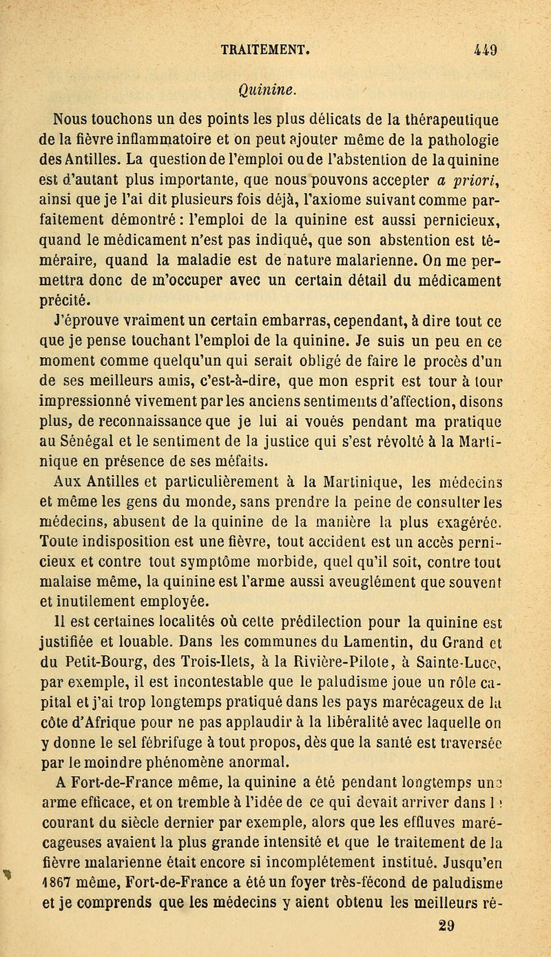 Quinine. Nous touchons un des points les plus délicats de la thérapeutique de la fièvre inflammatoire et on peut ajouter même de la pathologie des Antilles. La question de l'emploi ou de l'abstention de la quinine est d'autant plus importante, que nous pouvons accepter a priori^ ainsi que je l'ai dit plusieurs fois déjà, l'axiome suivant comme par- faitement démontré : l'emploi de la quinine est aussi pernicieux, quand le médicament n'est pas indiqué, que son abstention est té- méraire, quand la maladie est de nature malarienne. On me per- mettra donc de m'occuper avec un certain détail du médicament précité. J'éprouve vraiment un certain embarras, cependant, à dire tout ce que je pense touchant l'emploi de la quinine. Je suis un peu en ce moment comme quelqu'un qui serait obligé de faire le procès d'un de ses meilleurs amis, c'est-à-dire, que mon esprit est tour à tour impressionné vivement par les anciens sentiments d'affection, disons plus, de reconnaissance que je lui ai voués pendant ma pratique au Sénégal et le sentiment de la justice qui s'est révolté à la Marti- nique en présence de ses méfaits. Aux Antilles et particulièrement à la Martinique, les médecins et même les gens du monde, sans prendre la peine de consulter les médecins, abusent de la quinine de la manière la plus exagérée. Toute indisposition est une fièvre, tout accident est un accès perni- cieux et contre tout symptôme morbide, quel qu'il soit, contre tout malaise même, la quinine est l'arme aussi aveuglément que souvent et inutilement employée. Il est certaines localités oîi celte prédilection pour la quinine est justifiée et louable. Dans les communes du Lamentin, du Grand et du Petit-Bourg, des Trois-Ilets, à la Rivière-Pilote, à Sainte-Lucc, par exemple, il est incontestable que le paludisme joue un rôle ca- pital et j'ai trop longtemps pratiqué dans les pays marécageux de lu côte d'Afrique pour ne pas applaudir à la libéralité avec laquelle on y donne le sel fébrifuge à tout propos, dès que la santé est traversée par le moindre phénomène anormal. A Fort-de-France même, la quinine a été pendant longtemps uno arme efficace, et on tremble à l'idée de ce qui devait arriver dans 1 ; courant du siècle dernier par exemple, alors que les effluves maré- cageuses avaient la plus grande intensité et que le traitement de la fièvre malarienne était encore si incomplètement institué. Jusqu'en 1867 même, Fort-de-France a été un foyer très-fécond de paludisme et je comprends que les médecins y aient obtenu les meilleurs ré- 29