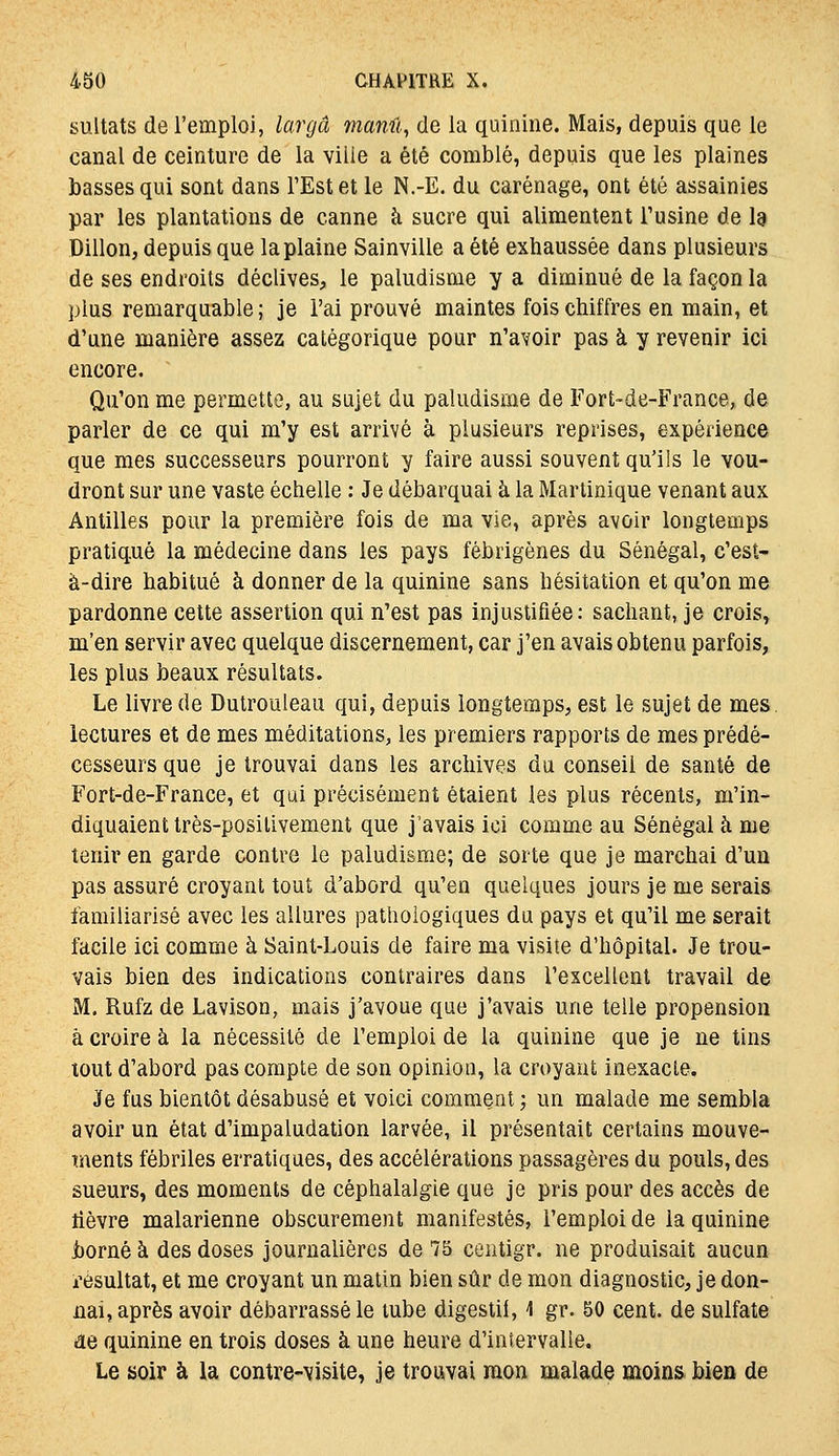 sultats de l'emploi, largâ maml, de la quinine. Mais, depuis que le canal de ceinture de la ville a été comblé, depuis que les plaines basses qui sont dans FEstet le N.-E. du carénage, ont été assainies par les plantations de canne à sucre qui alimentent Tusine de I9 Dillon, depuis que la plaine Sainville a été exhaussée dans plusieurs de ses endroits déclives, le paludisme y a diminué de la façon la plus remarquable ; je l'ai prouvé maintes fois chiffres en main, et d'une manière assez catégorique pour n'avoir pas à y revenir ici encore. Qu'on me permette, au sujet du paludisme de Forfc-de-France„ de parler de ce qui m'y est arrivé à plusieurs reprises, expérience que mes successeurs pourront y faire aussi souvent qu'ils le vou- dront sur une vaste échelle : Je débarquai à la Martinique venant aux Antilles pour la première fois de ma vie, après avoir longtemps pratiqué la médecine dans les pays fébrigènes du Sénégal, c'est- à-dire habitué à donner de la quinine sans hésitation et qu'on me pardonne cette assertion qui n'est pas injustifiée; sachant, je crois, m'en servir avec quelque discernement, car j'en avais obtenu parfois, les plus beaux résultats. Le livre de Dutrouleau qui, depuis longtemps, est le sujet de mes lectures et de mes méditations, les premiers rapports de mes prédé- cesseurs que je trouvai dans les archives du conseil de santé de Fort-de-France, et qui précisément étaient les plus récents, m'in- diquaient très-positivement que j'avais ici comme au Sénégal à me tenir en garde contre le paludisme; de sorte que je marchai d'un pas assuré croyant tout d'abord qu'en quelques jours je me serais familiarisé avec les allures pathologiques du pays et qu'il me serait facile ici comme à Saint-Louis de faire ma visite d'hôpital. Je trou- vais bien des indications contraires dans rexcellcnl travail de M. Rufz de Lavison, mais j'avoue que j'avais une telle propension à croire à la nécessité de l'emploi de la quinine que je ne tins tout d'abord pas compte de son opinion, la croyant inexacte. Je fus bientôt désabusé et voici comment ; un malade me sembla avoir un état d'impaludation larvée, il présentait certains mouve- ments fébriles erratiques, des accélérations passagères du pouls, des sueurs, des moments de céphalalgie que je pris pour des accès de lièvre malarienne obscurément manifestés, l'emploi de la quinine i)orné à des doses journalières de 75 centigr. ne produisait aucun i^èsultat, et me croyant un matin bien sûr de mon diagnostic, je don- nai, après avoir débarrassé le tube digestii, 4 gr. 50 cent, de sulfate de quinine en trois doses à une heure d'intervalle. Le soir à la contre-visite, je trouvai mon malade moins bien de