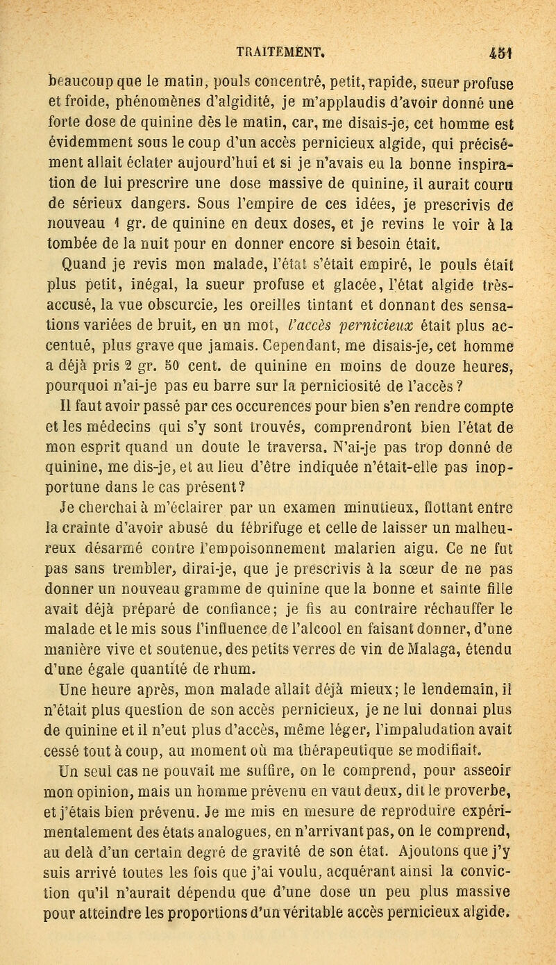 beaucoup que le matin, pouls concentré, petit, rapide, sueur profuse et froide, phénomènes d'algidité, je m'applaudis d'avoir donné une forte dose de quinine dès le matin, car, me disais-je, cet homme est évidemment sous le coup d'un accès pernicieux algide, qui précisé- ment allait éclater aujourd'hui et si je n'avais eu la bonne inspira- tion de lui prescrire une dose massive de quinine, il aurait couru de sérieux dangers. Sous l'empire de ces idées, je prescrivis de nouveau l gr. de quinine en deux doses, et je revins le voir à la tombée de la nuit pour en donner encore si besoin était. Quand je revis mon malade, l'état s'était empiré, le pouls était plus petit, inégal, la sueur profuse et glacée, l'état algide très- accusé, la vue obscurcie, les oreilles tintant et donnant des sensa- tions variées de bruit, en un mot, l'accès pernicieux était plus ac- centué, plus grave que jamais. Cependant, me disais-je, cet homme a déjà pris 2 gr. 50 cent, de quinine en moins de douze heures, pourquoi n'ai-je pas eu barre sur la perniciosité de l'accès ? Il faut avoir passé par ces occurences pour bien s'en rendre compte et les médecins qui s'y sont trouvés, comprendront bien l'état de mon esprit quand un doute le traversa, N'ai-je pas trop donné de quinine, me dis-je, et au lieu d'être indiquée n'était-elle pas inop- portune dans le cas présent? Je cherchai à m'éclairer par un examen minutieux, flottant entre la crainte d'avoir abusé du fébrifuge et celle de laisser un malheu- reux désarmé contre l'empoisonnement malarien aigu. Ce ne fut pas sans trembler, dirai-je, que je prescrivis à la sœur de ne pas donner un nouveau gramme de quinine que la bonne et sainte fille avait déjà préparé de conliance; je fis au contraire réchauffer le malade et le mis sous l'influence de l'alcool en faisant donner, d'une manière vive et soutenue, des petits verres de vin de Malaga, étendu d'une égale quantité de rhum. Une heure après, mon malade allait déjà mieux; le lendemain, il n'était plus question de son accès pernicieux, je ne lui donnai plus de quinine et il n'eut plus d'accès, même léger, l'impaludation avait cessé tout à coup, au moment où ma thérapeutique se modifiait. Un seul cas ne pouvait me suffire, on le comprend, pour asseoir mon opinion, mais un homme prévenu en vaut deux, dil le proverbe, et j'étais bien prévenu. Je me mis en mesure de reproduire expéri- mentalement des états analogues, en n'arrivant pas, on le comprend, au delà d'un certain degré de gravité de son état. Ajoutons que j'y suis arrivé toutes les fois que j'ai voulu, acquérant ainsi la convic- tion qu'il n'aurait dépendu que d'une dose un peu plus massive pour atteindre les proportions d'un véritable accès pernicieux algide.