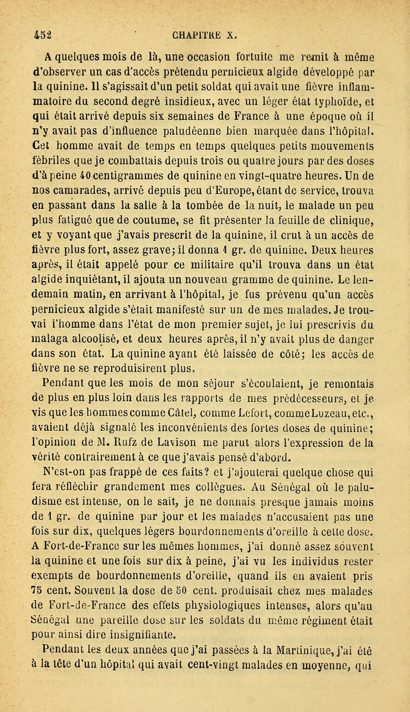 ioi ' GHAPITUE X. A quelques mois de là, une occasion fortuite me remit à même d'observer un cas d'accès prétendu pernicieux algido développé par la quinine. II s'agissait d'un petit soldat qui avait une fièvre inflam- matoire du second degré insidieux, avec un léger état typhoïde, et qui était arrivé depuis six semaines de France à une époque où il n'y avait pas d'influence paludéenne l)ien marquée dans l'hôpital. Cet homme avait de temps en temps quelques petits mouvements fébriles que je combattais depuis trois ou quatre jours par des doses d'à peine 40 centigrammes de quinine en vingt-quatre heures. Un de nos camarades, arrivé depuis peu d'Europe, étant de service, trouva en passant dans la salle à la tombée de la nuit, le malade un peu plus fatigué que de coutume, se fit présenter la feuille de clinique, et y voyant que j'avais prescrit de la quinine, il crut à un accès de lièvre plus fort, assez grave; il donna 4 gr. de quinine. Deux heures après, il était appelé pour ce militaire qu'il trouva dans un état algide inquiétant, il ajouta un nouveau gramme de quinine. Le len- demain matin, en arrivant à l'hôpital, je fus prévenu qu'un accès pernicieux algide s'était manifesté sur un de mes malades. Je trou- vai l'homme dans l'état de mon premier sujet, je lui prescrivis du malaga alcoolisé, et deux heures après, il n'y avait plus de danger dans son état. La quinine ayant été laissée de côté; les accès de fièvre ne se reproduisirent plus. Pendant que les mois de mon séjour s'écoulaient, je remontais de plus en plus loin dans les rapports de mes prédécesseurs, et je vis que les hommes comme Câtel, comme Lefort, comme Luzeau, etc., avaient déjà signalé les inconvénients des fortes doses de quinine; l'opinion de M. Rufz de Lavison me parut alors l'expression de la vérité contrairement à ce que j'avais pensé d'abord. N'est-on pas frappé de ces faits? et j'ajouterai quelque chose qui fera réfléchir grandement mes collègues. Au Sénégal où le palu- disme est intense, on le sait, je ne donnais presque jamais moins de 1 gr. de quinine par jour et les malades n'accusaient pas une fois sur dix, quelques légers bourdonnements d'oreille à cette dose. A Fort-de-Francc sur les mêmes hommes, j'ai donné assez souvent la quinine et une fois sur dix à peine, j'ai vu les individus rester exempts de bourdonnements d'oreiiie, quand ils en avaient pris 75 cent. Souvent la dose de 50 cent, produisait chez mes malades de Fort-de-France des effets physiologiques intenses, alors qu'au Sénégal une pareille dose sur les soldats du même régiment était pour ainsi dire insignifiante. Pendant les deux années que j'ai passées à la Martinique, j'ai été à la tête d'un hôpital qui avait cent-vingt malades en moyenne, qui