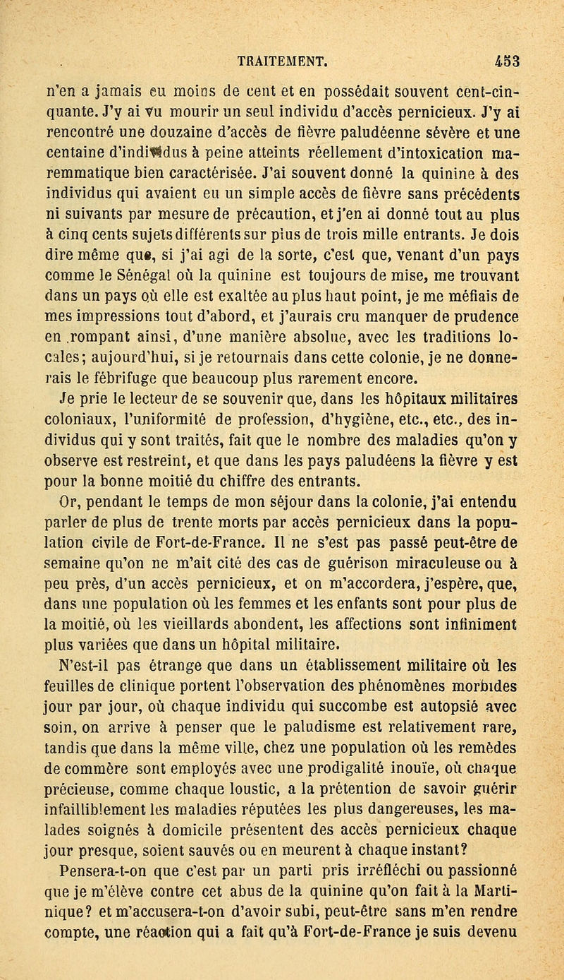 n'en a jamais eu moins de cent et en possédait souvent cent-cin- quante. J'y ai Vu mourir un seul individu d'accès pernicieux. J'y ai rencontré une douzaine d'accès de fièvre paludéenne sévère et une centaine d'indil^dus à peine atteints réellement d'intoxication ma- remmatique bien caractérisée. J'ai souvent donné la quinine à des individus qui avaient eu un simple accès de fièvre sans précédents ni suivants par mesure de précaution, et j'en ai donné tout au plus à cinq cents sujets différents sur plus de trois mille entrants. Je dois dire même qu«, si j'ai agi de la sorte, c'est que, venant d'un pays comme le Sénégal où la quinine est toujours de mise, me trouvant dans un pays où elle est exaltée au plus liaut point, je me méfiais de mes impressions tout d'abord, et j'aurais cru manquer de prudence en .rompant ainsi, d'une manière absolue, avec les traditions lo- cales; aujourd'hui, si je retournais dans cette colonie, je ne donne- rais le fébrifuge que beaucoup plus rarement encore. Je prie le lecteur de se souvenir que, dans les hôpitaux militaires coloniaux, l'uniformité de profession, d'hygiène, etc., etc., des in- dividus qui y sont traités, fait que le nombre des maladies qu'on y observe est restreint, et que dans les pays paludéens la fièvre y est pour la bonne moitié du chiffre des entrants. Or, pendant le temps de mon séjour dans la colonie, j'ai entendu parler de plus de trente morts par accès pernicieux dans la popu- lation civile de Fort-de-France. Il ne s'est pas passé peut-être de semaine qu'on ne m'ait cité des cas de guérison miraculeuse ou à peu près, d'un accès pernicieux, et on m'accordera, j'espère, que, dans une population où les femmes et les enfants sont pour plus de la moitié, où les vieillards abondent, les affections sont infiniment plus variées que dans un hôpital militaire. N'est-il pas étrange que dans un établissement militaire où les feuilles de clinique portent l'observation des phénomènes morbides jour par jour, où chaque individu qui succombe est autopsié avec soin, on arrive à penser que le paludisme est relativement rare, tandis que dans la même ville, chez une population où les remèdes de commère sont employés avec une prodigalité inouïe, où chaque précieuse, comme chaque loustic, a la prétention de savoir guérir infailliblement les m-aladies réputées les plus dangereuses, les ma- lades soignés à domicile présentent des accès pernicieux chaque jour presque, soient sauvés ou en meurent à chaque instant? Pensera-t-on que c'est par un parti pris irréfléchi ou passionné que je m'élève contre cet abus de la quinine qu'on fait à la Marti- nique? et m'accusera-t-on d'avoir subi, peut-être sans m'en rendre compte, une réaotion qui a fait qu'à Fort-de-France je suis devenu