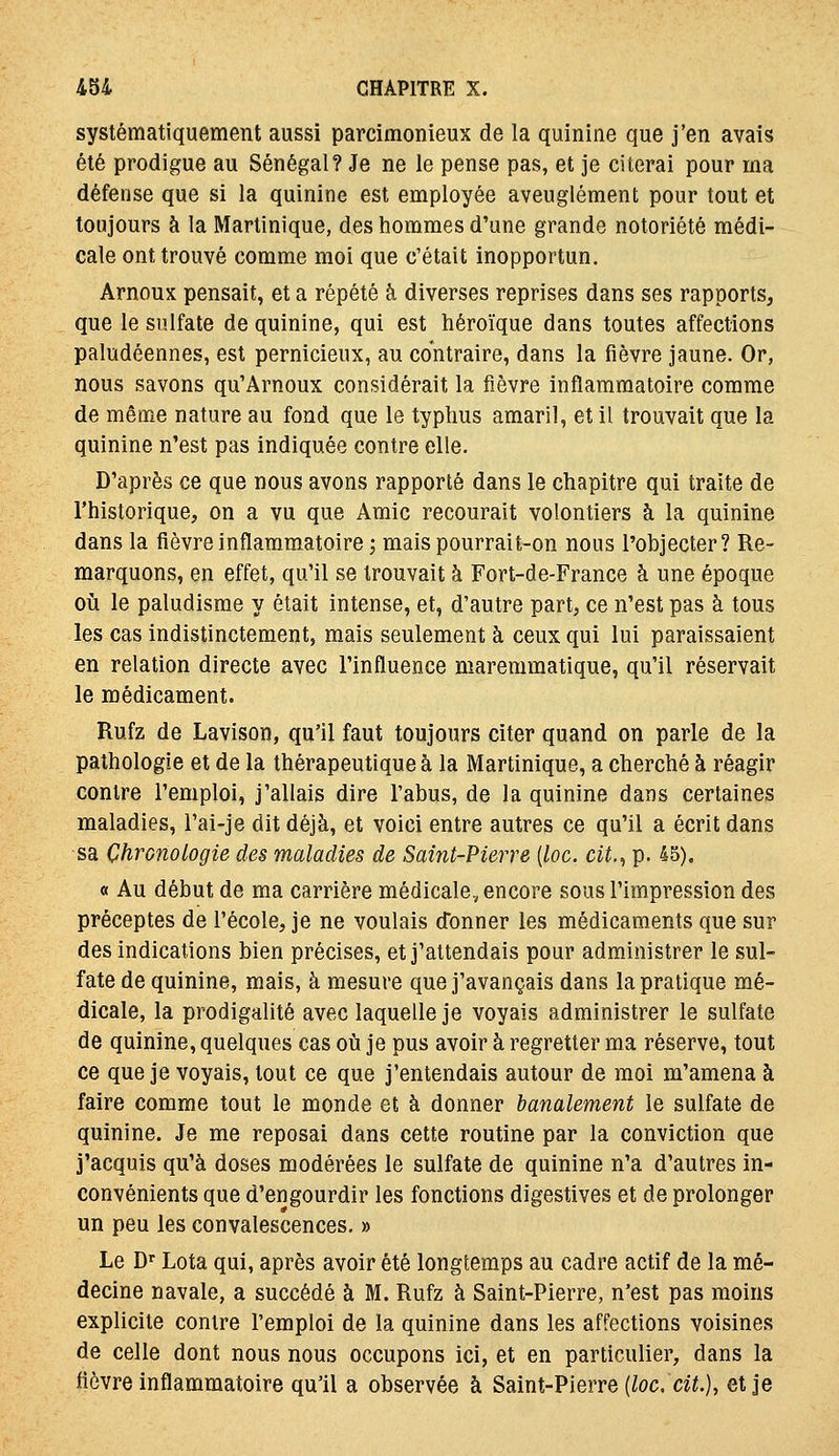 systématiquement aussi parcimonieux de la quinine que j'en avais été prodigue au Sénégal? Je ne le pense pas, et je citerai pour ma défense que si la quinine est employée aveuglément pour tout et toujours à la Martinique, des hommes d'une grande notoriété médi- cale ont trouvé comme moi que c'était inopportun. Arnoux pensait, et a répété à diverses reprises dans ses rapports, que le sulfate de quinine, qui est héroïque dans toutes affections paludéennes, est pernicieux, au contraire, dans la fièvre jaune. Or, nous savons qu'Arnoux considérait la fièvre inflammatoire comme de même nature au fond que le typhus amaril, et il trouvait que la quinine n'est pas indiquée contre elle. D'après ce que nous avons rapporté dans le chapitre qui traite de l'historique, on a vu que Amie recourait volontiers à la quinine dans la fièvre inflammatoire ; mais pourrait-on nous l'objecter? Re- marquons, en effet, qu'il se trouvait à Fort-de-France à une époque où le paludisme y était intense, et, d'autre part, ce n'est pas à tous les cas indistinctement, mais seulement à ceux qui lui paraissaient en relation directe avec l'influence maremmatique, qu'il réservait le médicament. Rufz de Lavison, qu'il faut toujours citer quand on parle de la pathologie et de la thérapeutique à la Martinique, a cherché à réagir contre l'emploi, j'allais dire l'abus, de la quinine dans certaines maladies, l'ai-je dit déjà, et voici entre autres ce qu'il a écrit dans sa Chronologie des maladies de Saint-Pierre {loc. cit.^ p. 45). « Au début de ma carrière médicale, encore sous l'impression des préceptes de l'école, je ne voulais donner les médicaments que sur des indications bien précises, et j'attendais pour administrer le sul- fate de quinine, mais, à mesure que j'avançais dans la pratique mé- dicale, la prodigalité avec laquelle je voyais administrer le sulfate de quinine, quelques cas où je pus avoir à regretter ma réserve, tout ce que je voyais, tout ce que j'entendais autour de moi m'amena à faire comme tout le monde et à donner banalement le sulfate de quinine. Je me reposai dans cette routine par la conviction que j'acquis qu'à doses modérées le sulfate de quinine n'a d'autres in- convénients que d'engourdir les fonctions digestives et de prolonger un peu les convalescences. » Le D Lota qui, après avoir été longtemps au cadre actif de la mé- decine navale, a succédé à M. Rufz à Saint-Pierre, n'est pas moins explicite contre l'emploi de la quinine dans les affections voisines de celle dont nous nous occupons ici, et en particulier, dans la fièvre inflammatoire qu'il a observée à Saint-Pierre (/oc. ci«.), et je