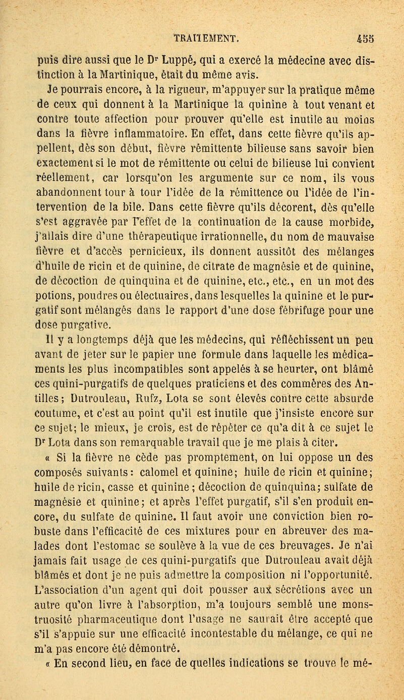 puis dire aussi que le D'Luppé, qui a exercé la médecine avec dis- tinction à la Martinique, était du même avis. Je pourrais encore, à la rigueur, m'appuyer sur la pratique même de ceux qui donnent à la Martinique la quinine à tout venant et contre toute affection pour prouver qu'elle est inutile au moins dans la lièvre inflammatoire. En effet, dans cette fièvre qu'ils ap- pellent, dès son début, fièvre rémittente bilieuse sans savoir bien exactement si le mot de rémittente ou celui de bilieuse lui convient réellement, car lorsqu'on les argumente sur ce nom, ils vous abandonnent tour à tour l'idée de la rémittence ou l'idée de l'in- tervention de la bile. Dans cette fièvre qu'ils décorent, dès qu'elle s'est aggravée par Teffet de la continuation de la cause morbide, j'ailais dire d'une thérapeutique irrationnelle, du nom de mauvaise fièvre et d'accès pernicieux, ils donnent aussitôt des mélanges d'huile de ricin et de quinine, de citrate de magnésie et de quinine, de décoction de quinquina et de quinine, etc., etc., en un mot des potions, poudres ou électuaires, dans lesquelles la quinine et le pur- gatif sont mélangés dans le rapport d'une dose fébrifuge pour une dose purgative. II y a longtemps déjà que les médecins, qui réfléchissent un peu avant de jeter sur le papier une formule dans laquelle les médica- ments les plus incompatibles sont appelés à se heurter, ont blâmé ces quini-purgatifs de quelques praticiens et des commères des An- tilles; Dutrouleau, Rufz, Lota se sont élevés contre cette absurde Coutume, et c'est au point qu'il est inutile que j'insiste encore sur ce sujet; le mieux, je crois, est de répéter ce qu'a dit à ce sujet le D'' Lota dans son remarquable travail que je me plais à citer. « Si la fièvre ne cède pas promptement, on lui oppose un des composés suivants: calomel et quinine; huile de ricin et quinine; huile de ricin, casse et quinine ; décoction de quinquina; sulfate de magnésie et quinine ; et après l'effet purgatif, s'il s'en produit en- core, du sulfate de quinine. Il faut avoir une conviction bien ro- buste dans l'efficacité de ces mixtures pour en abreuver des ma- lades dont l'estomac se soulève à la vue de ces breuvages. Je n'ai jamais fait usage de ces quini-purgatifs que Dutrouleau avait déjà blâmés et dont je ne puis admettre la composition ni l'opportunité. L'association d'un agent qui doit pousser aux sécrétions avec un autre qu'on livre à l'absorption, m'a toujours semblé une mons- truosité pharmaceutique dont l'usage ne sautait èlre accepté que s'il s'appuie sur une efficacité incontestable du mélange, ce qui ne m'a pas encore été démontré. « En second lieu, en face de quelles indications se trouve le mé-