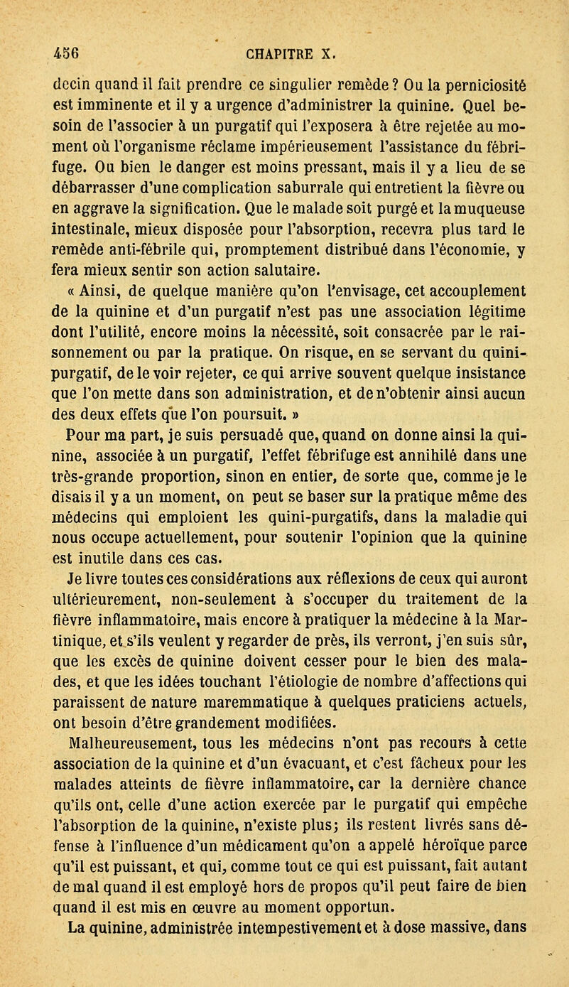 decin quand il fait prendre ce singulier remède? Ou la perniciosité est imminente et il y a urgence d'administrer la quinine. Quel be- soin de Tassocier à un purgatif qui l'exposera à être rejelée au mo- ment où l'organisme réclame impérieusement l'assistance du fébri- fuge. Ou bien le danger est moins pressant, mais il y a lieu de se débarrasser d'une complication saburrale qui entretient la fièvre ou en aggrave la signification. Que le malade soit purgé et la muqueuse intestinale, mieux disposée pour l'absorption, recevra plus tard le remède anti-fébrile qui, promptement distribué dans l'économie, y fera mieux sentir son action salutaire. « Ainsi, de quelque manière qu'on l'envisage, cet accouplement de la quinine et d'un purgatif n'est pas une association légitime dont l'utilité, encore moins la nécessité, soit consacrée par le rai- sonnement ou par la pratique. On risque, en se servant du quini- purgatif, de le voir rejeter, ce qui arrive souvent quelque insistance que l'on mette dans son administration, et de n'obtenir ainsi aucun des deux effets que l'on poursuit. » Pour ma part, je suis persuadé que, quand on donne ainsi la qui- nine, associée à un purgatif, l'effet fébrifuge est annihilé dans une très-grande proportion, sinon en entier, de sorte que, comme je le disais il y a un moment, on peut se baser sur la pratique même des médecins qui emploient les quini-purgatifs, dans la maladie qui nous occupe actuellement, pour soutenir l'opinion que la quinine est inutile dans ces cas. Je livre toutes ces considérations aux réflexions de ceux qui auront ultérieurement, non-seulement à s'occuper du traitement de la fièvre inflammatoire, mais encore à pratiquer la médecine à la Mar- tinique, et s'ils veulent y regarder de près, ils verront, j'en suis sûr, que les excès de quinine doivent cesser pour le bien des mala- des, et que les idées touchant l'étiologie de nombre d'affections qui paraissent de nature maremmatique à quelques praticiens actuels, ont besoin d'être grandement modifiées. Malheureusement, tous les médecins n'ont pas recours à cette association de la quinine et d'un évacuant, et c'est fâcheux pour les malades atteints de fièvre inflammatoire, car la dernière chance qu'ils ont, celle d'une action exercée par le purgatif qui empêche l'absorption de la quinine, n'existe plus; ils restent livrés sans dé- fense à l'influence d'un médicament qu'on a appelé héroïque parce qu'il est puissant, et qui, comme tout ce qui est puissant, fait autant de mal quand il est employé hors de propos qu'il peut faire de bien quand il est mis en œuvre au moment opportun. La quinine, administrée intempestiveraent et à dose massive, dans