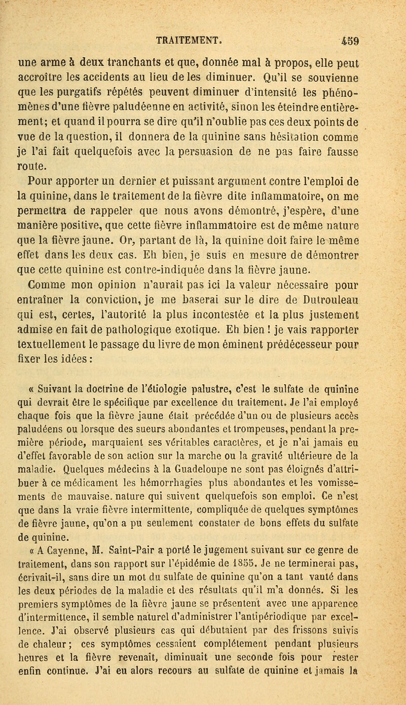 une arme à deux tranchants et que, donnée mal à propos, elle peut accroître les accidents au lieu de les diminuer. Qu'il se souvienne que les purgatifs répétés peuvent diminuer d'intensité les phéno- mènes d'une lièvre paludéenne en activité, sinon les éteindre entière- ment; et quand il pourra se dire qu'il n'oublie pas ces deux points de vue de la question, il donnera de la quinine sans hésitation comme je l'ai fait quelquefois avec la persuasion de ne pas faire fausse route. Pour apporter un dernier et puissant argument contre l'emploi de la quinine, dans le traitement de la fièvre dite inflammatoire, on me permettra de rappeler que nous avons démontré, j'espère, d'une manière positive, que cette fièvre inflammatoire est de même nature que la fièvre jaune. Or, partant de là, la quinine doit faire le même effet dans les deux cas. Eh bien, je suis en mesure de démontrer que cette quinine est contre-indiquée dans la fièvre jaune. Comme mon opinion n'aurait pas ici la valeur nécessaire pour entraîner la conviction, je me baserai sur le dire de Dutrouleau qui est, certes, l'autorité la plus incontestée et la plus justement admise en fait de pathologique exotique. Eh bien ! je vais rapporter textuellement le passage du livre de mon éminent prédécesseur pour fixer les idées : « Suivant la doctrine de l'étiologie palustre, c'est le sulfate de quinine qui devrait être le spécifique par excellence du traitement. Je l'ai employé chaque fois que la fièvre jaune était précédée d'un ou de plusieurs accès paludéens ou lorsque des sueurs abondantes et trompeuses, pendant la pre- mière période, marquaient ses véritables caractères, et je n'ai jamais eu d'effet favorable de son action sur la marche ou la gravité ultérieure de la maladie. Quelques médecins à la Guadeloupe ne sont pas éloignés d'attri- buer à ce médicament les hémorrhagies plus abondantes et les vomisse- ments de mauvaise, nature qui suivent quelquefois son emploi. Ce n'est que dans la vraie fièvre intermittente, compliquée de quelques symptômes de fièvre jaune, qu'on a pu seulement constater de bons effets du sulfate de quinine. « A Cayenne, M. Saint-Pair a porté le jugement suivant sur ce genre de traitement, dans son rapport sur l'épidémie de 1855. Je ne terminerai pas, écrivait-il, sans dire un mot du sulfate de quinine qu'on a tant vanté dans les deux périodes de la maladie et des résultats qu'il m'a donnés. Si les premiers symptômes de la fièvre jaune se présentent avec une apparence d'intermittence, il semble naturel d'administrer l'antipériodique par excel- lence. J'ai observé plusieurs cas qui débutaient par des frissons suivis de chaleur ; ces symptômes cessaient complètement pendant plusieurs heures et la fièvre revenait, diminuait une seconde fois pour rester enfin continue. J'ai eu alors recours au sulfate de quinine et jamais la