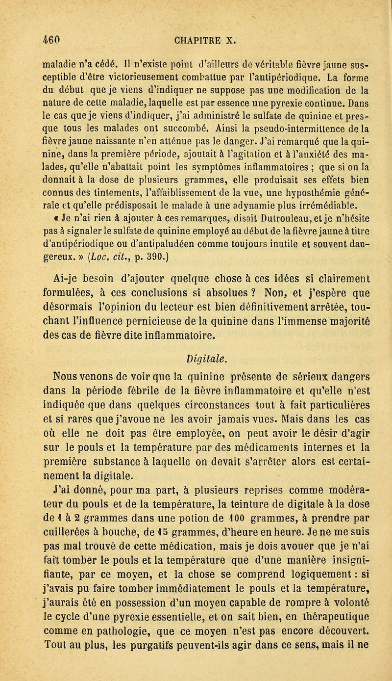 maladie n'a cédé. Il n'existe point d'ailleurs de véritable fièvre jaune sus- ceptible d'être victorieusement combattue par Tantipériodique. La forme du début que je viens d'indiquer ne suppose pas une modification de la nature de cette maladie, laquelle est par essence une pyrexie continue. Dans le cas que je viens d'indiquer, j'ai administré le sulfate de quinine et pres- que tous les malades ont succombé. Ainsi la pseudo-intermittence de la fièvre jaune naissante n'en atténue pas le danger. J'ai remarqué que la qui- nine, dans la première période, ajoutait à l'agitation et à l'anxiété des ma- lades, qu'elle n'abattait point les symptômes inflammatoires ; que si on la donnait à la dose de plusieurs grammes, elle produisait ses effets bien connus des tintements, l'affaiblissement de la vue, une hyposlhémie géné- rale et qu'elle prédisposait le malade à une adynamie plus irrémédiable. « Je n'ai rien à ajouter à ces remarques, disait Dulrouleau,et je n'hésite pas à signaler le sulfate de quinine employé au début de la fièvre jaune à titre d'antipériodique ou d'antipaludéen comme toujours inutile et souvent dan- gereux. » [Loc, cit., p. 390.) Ai-je besoin d'ajouter quelque chose à ces idées si clairement formulées, à ces conclusions si absolues ? Non, et j'espère que désormais l'opinion du lecteur est bien définitivement arrêtée, tou- chant l'influence pernicieuse de la quinine dans l'immense majorité des cas de fièvre dite inflammatoire. Digitale. Nous venons de voir que la quinine présente de sérieux dangers dans la période fébrile de la fièvre inflammatoire et qu'elle n'est indiquée que dans quelques circonstances tout à fait particulières et si rares que j'avoue ne les avoir jamais vues. Mais dans les cas oîi elle ne doit pas être employée, on peut avoir le désir d'agir sur le pouls et la température par des médicaments internes et la première substance à laquelle on devait s'arrêter alors est certai- nement la digitale. J'ai donné, pour ma part, à plusieurs reprises comme modéra- teur du pouls et de la température, la teinture de digitale à la dose de 1 à 2 grammes dans une potion de 100 grammes, à prendre par cuillerées à bouche, de 45 grammes, d'heure en heure. Je ne me suis pas mal trouvé de cette médication, mais je dois avouer que je n'ai fait tomber le pouls et la température que d'une manière insigni- fiante, par ce moyen, et la chose se comprend logiquement : si j'avais pu faire tomber immédiatement le pouls et la température, j'aurais été en possession d'un moyen capable de rompre à volonté le cycle d'une pyrexie essentielle, et on sait bien, en thérapeutique comme en pathologie, que ce moyen n'est pas encore découvert. Tout au plus, les purgatifs peuvent-ils agir dans ce sens, mais il ne