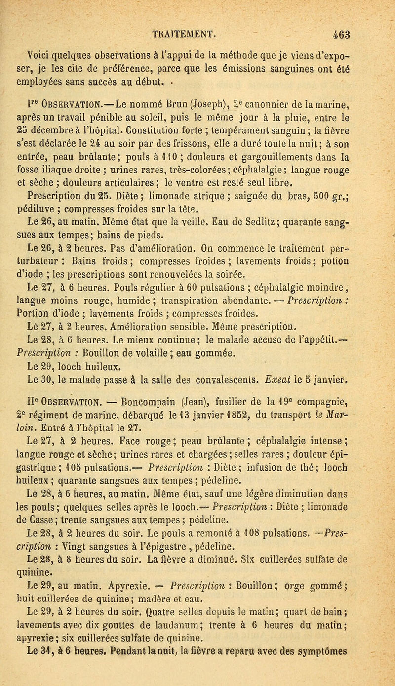 Voici quelques observations à l'appui de la méthode que je viens d'expo- ser, je les cile de préférence, parce que les émissions sanguines ont été employées sans succès au début. • F® Observation.—Le nommé Brun (Joseph), 2^ canonnier de la marine, après un travail pénible au soleil, puis le même jour à la pluie, entre le 25 décembre à l'hôpital. Constitution forte ; tempérament sanguin ; la fièvre s'est déclarée le 24 au soir par des frissons, elle a duré toute la nuit ; à son entrée, peau brûlante; pouls à 110 ; douleurs et gargouillements dans la fosse iliaque droite ; urines rares, très-colorées; céphalalgie; langue rouge et sèche ; douleurs articulaires; le ventre est resté seul libre. Prescription du 25. Diète ; limonade atrique ; saignée du bras, 500 gr,; pédiluve ; compresses froides sur la tête. Le 26, au matin. Même état que la veille. Eau de Sedlitz ; quarante sang- sues aux tempes; bains de pieds. Le 26, à 2 heures. Pas d'amélioration. On commence le traitement per- turbateur : Bains froids ; compresses froides ; lavements froids ; potion d'iode ; les prescriptions sont renouvelées la soirée. Le 27, à 6 heures. Pouls régulier à 60 pulsations ; céphalalgie moindre, langue moins rouge, humide ; transpiration abondante. — Prescription : Portion d'iode ; lavements froids ; compresses froides. Le 27, à 2 heures. Amélioration sensible. Même prescription. Le 28, à 6 heures. Le mieux continue; le malade accuse de l'appélil.— Prescription : Bouillon de volaille ; eau gommée. Le 29, looch huileux. Le 30, le malade passe à la salle des convalescents. Exeat le 5 janvier. IP Observation. — Boncompain (Jean), fusilier de la 19« compagnie, 2'^ régiment de marine, débarqué le 13 janvier 1852, du transport lô Mar- loin. Entré à l'hôpital le 27. Le 27, à 2 heures. Face rouge ; peau brûlante ; céphalalgie intense ; langue rouge et sèche; urines rares et chargées ; selles rares ; douleur épi- gastrique; 105 pulsations.— Prescription : Diète; infusion de thé; looch huileux ; quarante sangsues aux tempes ; pédeline. Le 28, à 6 heures, au matin. Même état, sauf une légère diminution dans les pouls; quelques selles après le looch.— Prescription : Diète ; limonade de Casse; trente sangsues aux tempes; pédeline. Le 28, à 2 heures du soir. Le pouls a remonté à 108 pulsations. —Pres- cription : Vingt sangsues à l'épigastre , pédeline. Le 28, à 8 heures du soir. La fièvre a diminué. Six cuillerées sulfate de quinine. Le 29, au matin. Apyrexie, -=- Prescription t Bouillon; orge gommé5 huit cuillerées de quinine; madère et eau. Le 29, à 2 heures du soir. Quatre selles depuis le matin; quart de bain; lavements avec dix gouttes de laudanum; trente à 6 heures du matin; apyrexie; six cuillerées sulfate de quinine. Le 31, à 6 heures. Pendant la nuit, la fièvre a reparu avec des symptômes