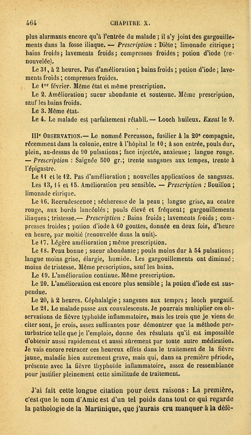 plus alarmants encore qu'à l'entrée du malade ; il s'y joint des gargouille- ments dans la fosse iliaque. — Prescription : Diète ; limonade citrique ; bains froids; lavements froids; compresses froides; potion d'iode (re- nouvelée). Le 31, à 2 heures. Pas d'amélioration ; bains froids ; potion d'iode ; lave- ments froids ; compresses froides. Le l*'' février. Même état et même prescription. Le 2. Amélioration; sueur abondante et soutenue. Même prescription, sauf les bains froids. Le 3. Même état. Le 4. Le malade est parfaitement rétabli.— Looch huileux. Exeat le 9. III^ Observation.— Le nommé Percusson, fusilier à la 20« compagnie, récemment dans la colonie, entre à l'hôpital le 40 ; à son entrée, pouls dur, plein, au-dessus de 90 pulsations; face injectée, anxieuse; langue rouge. — Prescription : Saignée 500 gr.; trente sangsues aux tempes, trente à l'épigastre. Le 14 et le 12. Pas d'amélioration ; nouvelles applications de sangsues. Les 13,14 et 15. Amélioration peu sensible, — Prescription : Bouillon ; limonade citrique. Le 16. Recrudescence ; sécheresse de la peau ; langue grise, au centre rouge, aux bords lancéolés; pouls élevé et fréquent; gargouillements iliaques ; tristesse.— Prescription : Bains froids; lavements froids; com- presses froides ; potion d'iode à 60 gouttes, donnée en deux fois, d'heure en heure, par moitié (renouvelée dans la nuit). Le 17. Légère amélioration ; même prescription. Le 18. Peau bonne ; sueur abondante; pouls moins dur à 54 pulsations; langue moins grise, élargie, humide. Les gargouillements ont diminué ; moins de tristesse. Même prescription, sauf les bains. Le 19. L'amélioration continue. Même prescription. Le 20. L'amélioration est encore plus sensible ; la potion d'iode est sus- pendue. Le 20, à 2 heures. Céphalalgie ; sangsues aux temprs ; looch purgatif. Le 21. Le malade passe aux convalescents. Je pourrais multiplier ces ob- servations de fièvre typhoïde inflammatoire, mais les trois que je viens de citer sont, je crois, assez suffisantes pour démontrer que la méthode per- turbatrice telle que je l'emploie, donne des résultats qu'il est impossible d'obtenir aussi rapidement et aussi sûrement par toute autre médication. Je vais encore retracer ces heureux effets dans le traitement de la fièvre jaune, maladie bien autrement grave, mais qui, dans sa première période, présente avec la fièvre tbyphoïde inflammatoire, assez de ressemblance pour justifier pleinement cette similitude de traitement. 3'ai fait cette longue citation pour deux raisons : La première, c'est que le nom d'Amie est d'un tel poids dans tout ce qui regarde la pathologie de la Martinique, que j'aurais cru manquer à la défé-