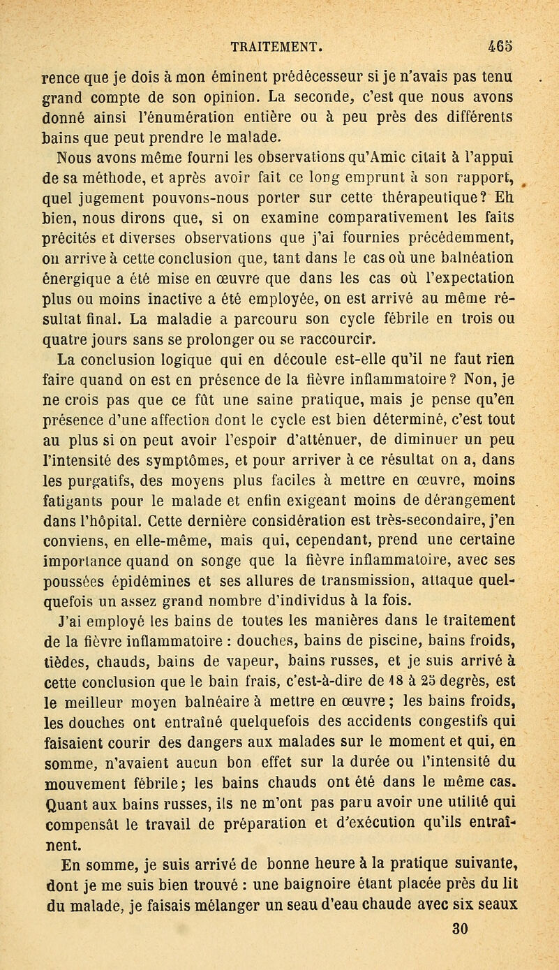 rence que je dois à mon éminent prédécesseur si je n'avais pas tenu grand compte de son opinion. La seconde, c'est que nous avons donné ainsi l'énumération entière ou à peu près des différents bains que peut prendre le malade. Nous avons même fourni les observations qu'Amie citait à l'appui de sa méthode, et après avoir fait ce long emprunt à son rapport, quel jugement pouvons-nous porter sur cette thérapeutique? Eti bien, nous dirons que, si on examine comparativement les faits précités et diverses observations que j'ai fournies précédemment, on arrive à cette conclusion que, tant dans le cas où une balnéation énergique a été mise en œuvre que dans les cas où l'expectation plus ou moins inaclive a été employée, on est arrivé au même ré- sultat final. La maladie a parcouru son cycle fébrile en trois ou quatre jours sans se prolonger ou se raccourcir. La conclusion logique qui en découle est-elle qu'il ne faut rien faire quand on est en présence de la fièvre inflammatoire? Non, je ne crois pas que ce fût une saine pratique, mais je pense qu'en présence d'une affection dont le cycle est bien déterminé, c'est tout au plus si on peut avoir l'espoir d'atténuer, de diminuer un peu l'intensité des symptômes, et pour arriver à ce résultat on a, dans les purgatifs, des moyens plus faciles à mettre en œuvre, moins fatigants pour le malade et enfin exigeant moins de dérangement dans l'hôpital. Cette dernière considération est très-secondaire, j'en conviens, en elle-même, mais qui, cependant, prend une certaine importance quand on songe que la fièvre inflammatoire, avec ses poussées épidémines et ses allures de transmission, attaque quel- quefois un assez grand nombre d'individus à la fois. J'ai employé les bains de toutes les manières dans le traitement de la fièvre inflammatoire : douches, bains de piscine, bains froids, tièdes, chauds, bains de vapeur, bains russes, et je suis arrivé à cette conclusion que le bain frais, c'est-à-dire de 18 à 23 degrés, est le meilleur moyen balnéaire à mettre en œuvre ; les bains froids, les douches ont entraîné quelquefois des accidents congestifs qui faisaient courir des dangers aux malades sur le moment et qui, en somme, n'avaient aucun bon effet sur la durée ou l'intensité du mouvement fébrile ; les bains chauds ont été dans le même cas. Quant aux bains russes, ils ne m'ont pas paru avoir une utilité qui compensât le travail de préparation et d'exécution qu'ils entraî- nent. En somme, je suis arrivé de bonne heure à la pratique suivante, dont je me suis bien trouvé : une baignoire étant placée près du lit du malade, je faisais mélanger un seau d'eau chaude avec six seaux 30