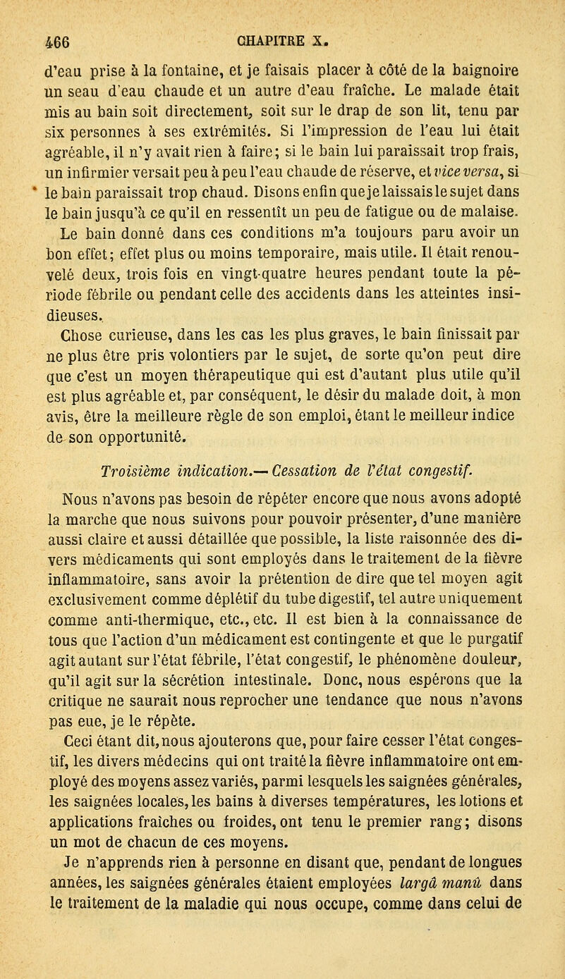 d'eau prise à la fontaine, et je faisais placer à côté de la baignoire un seau d'eau cliaude et un autre d'eau fraîche. Le malade était mis au bain soit directement, soit sur le drap de son lit, tenu par six personnes à ses extrémités. Si l'impression de l'eau lui était agréable, il n'y avait rien à faire; si le bain lui paraissait trop frais, un infirmier versait peu à peu l'eau chaude de réserve, et vice versa^ si le bain paraissait trop chaud. Disons enfin quejelaissaisle sujet dans le bain jusqu'à ce qu'il en ressentît un peu de fatigue ou de malaise. Le bain donné dans ces conditions m'a toujours paru avoir un bon effet; effet plus ou moins temporaire, mais utile. Il était renou- velé deux, trois fois en vingt-quatre heures pendant toute la pé- riode fébrile ou pendant celle des accidents dans les atteintes insi- dieuses. Chose curieuse, dans les cas les plus graves, le bain finissait par ne plus être pris volontiers par le sujet, de sorte qu'on peut dire que c'est un moyen thérapeutique qui est d'autant plus utile qu'il est plus agréable et, par conséquent, le désir du malade doit, à mon avis, être la meilleure règle de son emploi, étant le meilleur indice de son opportunité. Troisième indication.— Cessation de Vétat congestif. Nous n'avons pas besoin de répéter encore que nous avons adopté la marche que nous suivons pour pouvoir présenter, d'une manière aussi claire et aussi détaillée que possible, la liste raisonnée des di- vers médicaments qui sont employés dans le traitement de la fièvre inflammatoire, sans avoir la prétention de dire que tel moyen agit exclusivement comme déplétif du tube digestif, tel autre uniquement comme anti-thermique, etc., etc. Il est bien à la connaissance de tous que l'action d'un médicament est contingente et que le purgatif agit autant sur l'état fébrile, l'état congestif, le phénomène douleur, qu'il agit sur la sécrétion intestinale. Donc, nous espérons que la critique ne saurait nous reprocher une tendance que nous n'avons pas eue, je le répète. Ceci étant dit,nous ajouterons que, pour faire cesser l'état conges- tif, les divers médecins qui ont traité la fièvre inflammatoire ont em- ployé des moyens assez variés, parmi lesquels les saignées générales, les saignées locales, les bains à diverses températures, les lotions et applications fraîches ou froides, ont tenu le premier rang ; disons un mot de chacun de ces moyens. Je n'apprends rien à personne en disant que, pendant de longues années, les saignées générales étaient employées largâ manu dans le traitement de la maladie qui nous occupe, comme dans celui de