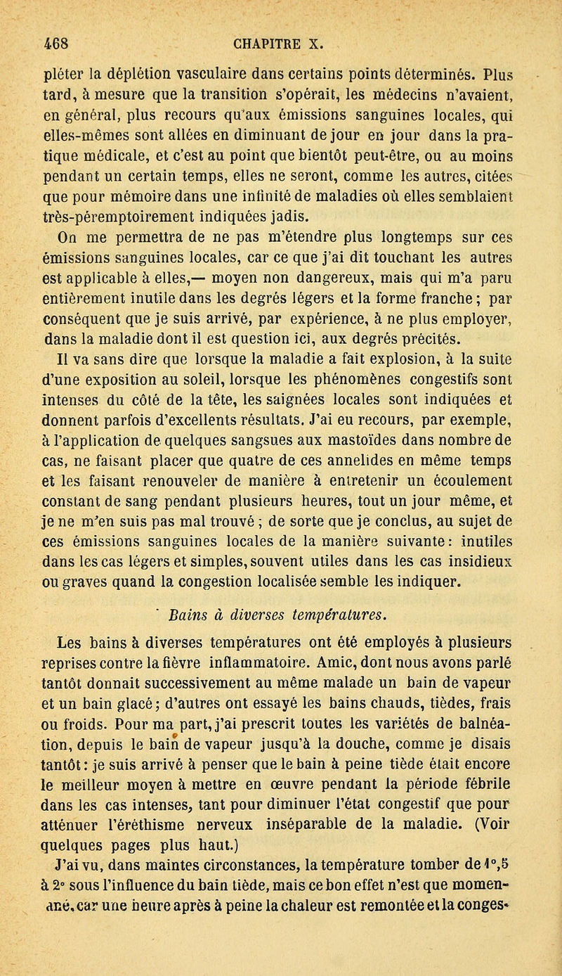 pléter la déplétion vasculaire dans certains points déterminés. Plus tard, à mesure que la transition s'opérait, les médecins n'avaient, en général, plus recours qu'aux émissions sanguines locales, qui elles-mêmes sont allées en diminuant de jour en jour dans la pra- tique médicale, et c'est au point que bientôt peut-être, ou au moins pendant un certain temps, elles ne seront, comme les autres, citées que pour mémoire dans une infinité de maladies où elles semblaient très-péremptoirement indiquées jadis. On me permettra de ne pas m'étendre plus longtemps sur ces émissions sanguines locales, car ce que j'ai dit touchant les autres est applicable à elles,— moyen non dangereux, mais qui m'a paru entièrement inutile dans les degrés légers et la forme franche ; par conséquent que je suis arrivé, par expérience, à ne plus employer, dans la maladie dont il est question ici, aux degrés précités. Il va sans dire que lorsque la maladie a fait explosion, à la suite d'une exposition au soleil, lorsque les phénomènes congestifs sont intenses du côté de la tête, les saignées locales sont indiquées et donnent parfois d'excellents résultats. J'ai eu recours, par exemple, à l'application de quelques sangsues aux mastoïdes dans nombre de cas, ne faisant placer que quatre de ces annelides en même temps et les faisant renouveler de manière à entretenir un écoulement constant de sang pendant plusieurs heures, tout un jour même, et je ne m'en suis pas mal trouvé ; de sorte que je conclus, au sujet de ces émissions sanguines locales de la manière suivante: inutiles dans les cas légers et simples, souvent utiles dans les cas insidieux ou graves quand la congestion localisée semble les indiquer. Bains à diverses températures. Les bains à diverses températures ont été employés à plusieurs reprises contre la fièvre inflammatoire. Amie, dont nous avons parlé tantôt donnait successivement au même malade un bain de vapeur et un bain glacé; d'autres ont essayé les bains chauds, tièdes, frais ou froids. Pour ma part, j'ai prescrit toutes les variétés de balnéa- tion, depuis le bain de vapeur jusqu'à la douche, comme je disais tantôt : je suis arrivé à penser que le bain à peine tiède était encore le meilleur moyen à mettre en œuvre pendant la période fébrile dans les cas intenses, tant pour diminuer l'état congestif que pour atténuer l'éréthisme nerveux inséparable de la maladie. (Voir quelques pages plus haut.) J'ai vu, dans maintes circonstances, la température tomber de4°,5 à 2» sous l'influence du bain tiède, mais ce bon effet n'est que momen- dné, car une heure après à peine la chaleur est remontée et la congés»