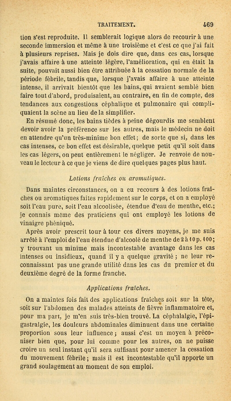 tion s'est reproduite. Il semblerait logique alors de recourir à une seconde immersion et même à une troisième et c'est ce que j'ai fait à plusieurs reprises. Mais je dois dire que, dans ces cas, lorsque j'avais affaire à une atteinte légère, l'amélioration, qui en était la suite, pouvait aussi bien être attribuée à la cessation normale de la période fébrile, tandis que, lorsque j'avais affaire à une atteinte intense, il arrivait bientôt que les bains, qui avaient semblé bien faire tout d'abord, produisaient, au contraire, en lin de compte, des tendances aux congestions céphalique et pulmonaire qui compli- quaient la scène au lieu de la simplifier. En résumé donc, les bains tièdes à peine dégourdis me semblent devoir avoir la préférence sur les autres, mais le médecin ne doit en attendre qu'un très-minime bon effet ; de sorte que si, dans les cas intenses, ce bon effet est désirable, quelque petit qu'il soit dans les cas légers, on peut entièrement le négliger. Je renvoie de nou- veau le lecteur à ce que je viens de dire quelques pages plus haut. Lotions fraîches ou aromatiques. Dans maintes circonstances, on a eu recours à des lotions fraî- ches ou aromatiques faites rapidement sur le corps, et on a employé soit l'eau pure, soit l'eau alcoolisée, étendue d'eau de menthe, etc.; Je connais même des praticiens qui ont employé les lotions de vinaigre phéniqué. Après avoir prescrit tour à tour ces divers moyens, je me suis arrêté à l'emploi de l'eau étendue d'alcoolé de menthe de 2 à 10 p. 100 ; y trouvant un minime mais incontestable avantage dans les cas intenses ou insidieux, quand il y a quelque gravité ; ne leur re- connaissant pas une grande utilité dans les cas du premier et du deuxième degré de la forme franche. Applications fraîches. On a maintes fois fait des applications fraîches soit sur la tête, soit sur l'abdomen des malades atteints de fièvre inflammatoire et, pour ma part, je m'en suis très-bien trouvé. La céphalalgie, l'épi- gastralgie, les douleurs abdominales diminuent dans une certaine proportion sous leur influence; aussi c'est un moyen à préco- niser bien que, pour lui comme pour les autres, on ne puisse croire un seul instant qu'il sera suffisant pour amener la cessation du mouvement fébrile ; mais il est incontestable qu'il apporte un grand soulagement au moment de son emploi.