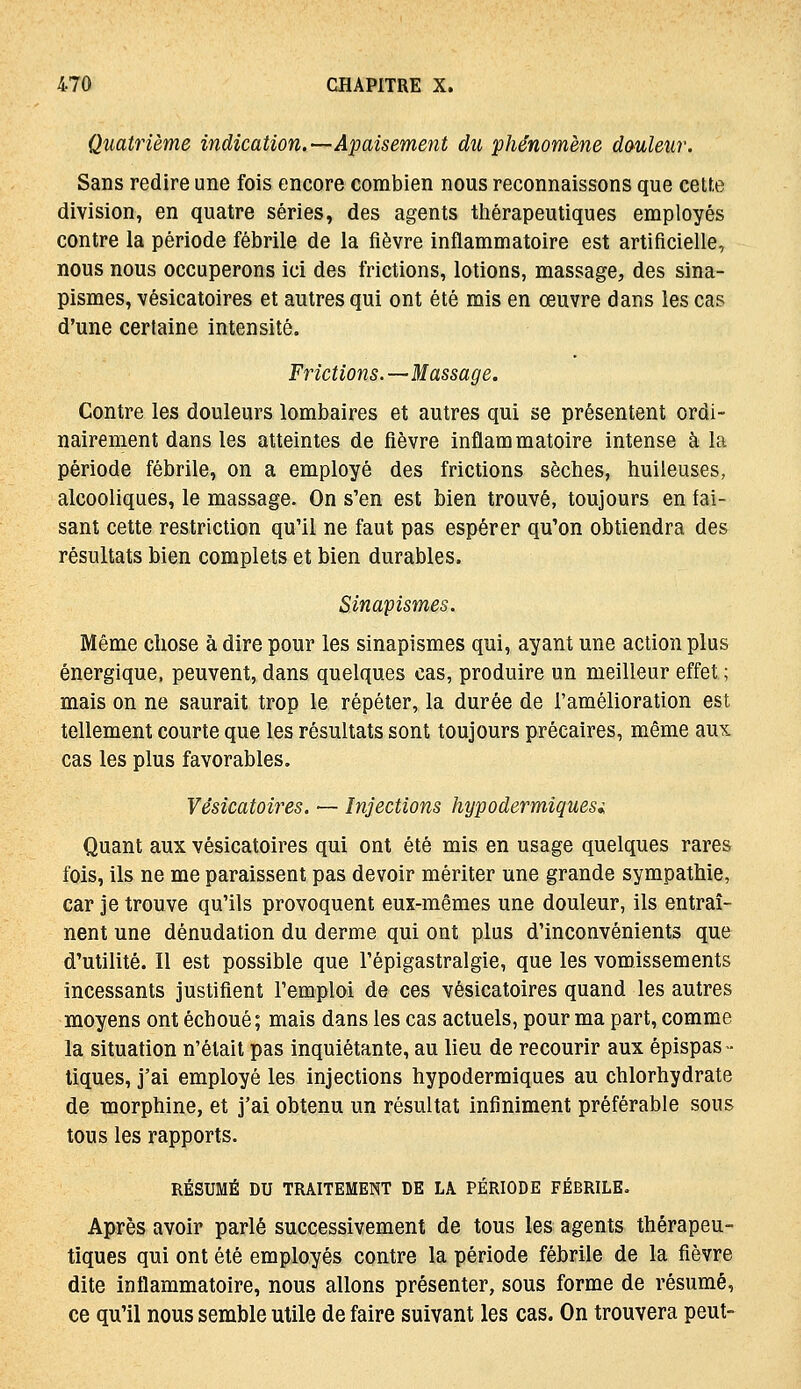 Quatrième indication.—Apaisement du phénomène douleur. Sans redire une fois encore combien nous reconnaissons que celte division, en quatre séries, des agents thérapeutiques employés contre la période fébrile de la fièvre inflammatoire est artificielle, nous nous occuperons ici des frictions, lotions, massage, des sina- pismes, vésicatoires et autres qui ont été mis en œuvre dans les cas d'une certaine intensité. Frictions.—Massage. Contre les douleurs lombaires et autres qui se présentent ordi- nairement dans les atteintes de fièvre inflammatoire intense à la période fébrile, on a employé des frictions sèches, huileuses, alcooliques, le massage. On s'en est bien trouvé, toujours en fai- sant cette restriction qu'il ne faut pas espérer qu'on obtiendra des résultats bien complets et bien durables. Sinaipismes. Même chose à dire pour les sinapismes qui, ayant une action plus énergique, peuvent, dans quelques cas, produire un meilleur effet; mais on ne saurait trop le répéter, la durée de l'amélioration est tellement courte que les résultats sont toujours précaires, même aux cas les plus favorables. Vésicatoires. — Injections hypodermiques^ Quant aux vésicatoires qui ont été mis en usage quelques rares fois, ils ne me paraissent pas devoir mériter une grande sympathie, car je trouve qu'ils provoquent eux-mêmes une douleur, ils entraî- nent une dénudation du derme qui ont plus d'inconvénients que d'utilité. Il est possible que l'épigastralgie, que les vomissements incessants justifient l'emploi de ces vésicatoires quand les autres moyens ont échoué; mais dans les cas actuels, pour ma part, comme la situation n'était pas inquiétante, au lieu de recourir aux épispas- tiques, j'ai employé les injections hypodermiques au chlorhydrate de morphine, et j'ai obtenu un résultat infiniment préférable sous tous les rapports. RÉSUMÉ DU TRAITEMENT DE LA PÉRIODE FÉBRILE. Après avoir parlé successivement de tous les agents thérapeu- tiques qui ont été employés contre la période fébrile de la fièvre dite inflammatoire, nous allons présenter, sous forme de résumé, ce qu'il nous semble utile de faire suivant les cas. On trouvera peut-