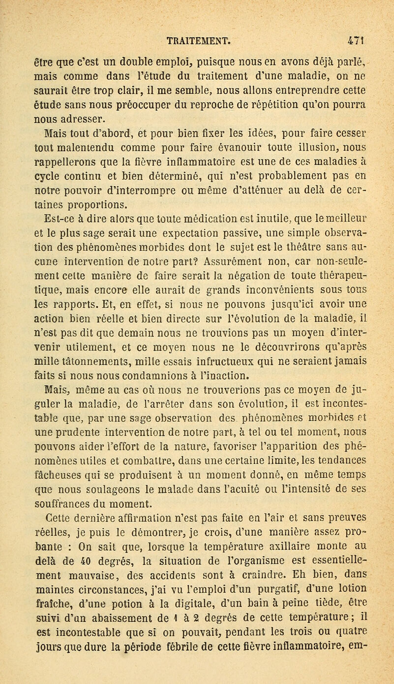 être que c'est un double emploi, puisque nous en avons déjà parlé, mais comme dans l'étude du traitement d'une maladie, on ne saurait être trop clair, il me semble, nous allons entreprendre cette étude sans nous préoccuper du reproche de répétition qu'on pourra nous adresser. Mais tout d'abord, et pour bien fixer les idées, pour faire cesser tout malentendu comme pour faire évanouir toute illusion, nous rappellerons que la fièvre inflammatoire est une de ces maladies à cycle continu et bien déterminé, qui n'est probablement pas en notre pouvoir d'interrompre ou même d'atténuer au delà de cer- taines proportions. Est-ce à dire alors que toute médication est inutile, que le meilleur et le plus sage serait une expectation passive, une simple observa- tion des phénomènes morbides dont le sujet est le théâtre sans au- cune intervention de notre part? Assurément non, car non-seule- ment celte manière de faire serait la négation de toute thérapeu- tique, mais encore elle aurait de grands inconvénients sous tous les rapports. Et, en effet, si nous ne pouvons jusqu'ici avoir une action bien réelle et bien directe sur l'évolution de la maladie, il n'est pas dit que demain nous ne trouvions pas un moyen d'inter- venir utilement, et ce moyen nous ne le découvrirons qu'après mille tâtonnements, mille essais infructueux qui ne seraient jamais faits si nous nous condamnions à l'inaction. Mais, même au cas où nous ne trouverions pas ce moyen de ju- guler la maladie, de l'arrêter dans son évolution, il est incontes- table que, par une sage observation des phénomènes morbides et une prudente intervention de notre part, à tel ou tel moment, nous pouvons aider l'effort de la nature, favoriser l'apparition des phé- nomènes utiles et combattre, dans une certaine limite, les tendances fâcheuses qui se produisent à un moment donné, en même temps que nous soulageons le malade dans l'acuité ou l'intensité de ses souffrances du moment. Cette dernière affirmation n'est pas faite en l'air et sans preuves réelles, je puis le démontrer, je crois, d'une manière assez pro- bante : On sait que, lorsque la température axillaire monte au delà de 40 degrés, la situation de l'organisme est essentielle- ment mauvaise, des accidents sont à craindre. Eh bien, dans maintes circonstances, j'ai vu l'emploi d'un purgatif, d'une lotion fraîche, d'une potion à la digitale, d'un bain à peine tiède, être suivi d'un abaissement de 1 à 2 degrés de cette température ; il est incontestable que si on pouvait, pendant les trois ou quatre jours que dure la période fébrile de cette fièvre inflammatoire, em-