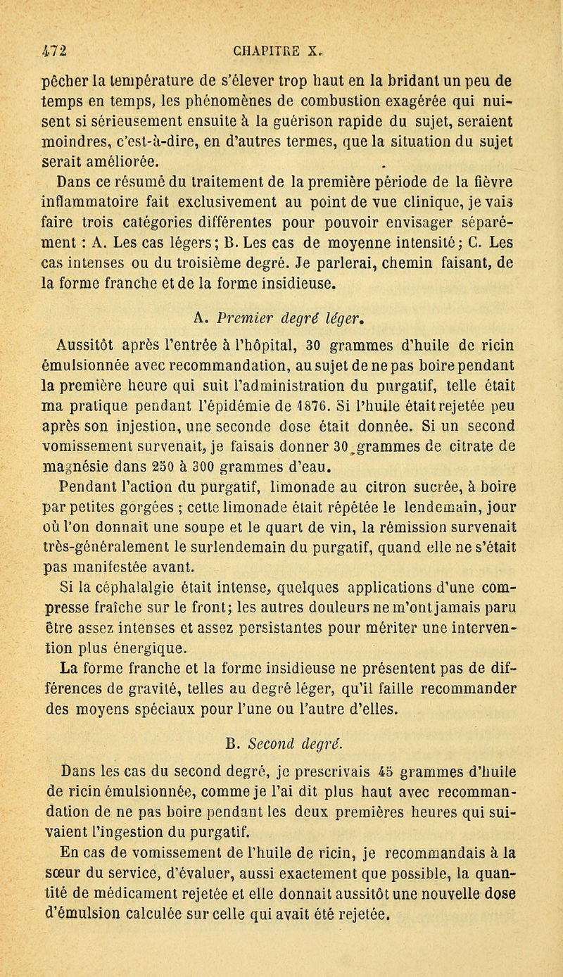 pêcher la température de s'élever trop haut en la bridant un peu de temps en temps, les phénomènes de combustion exagérée qui nui- sent si sérieusement ensuite à la guérison rapide du sujet, seraient moindres, c'est-à-dire, en d'autres termes, que la situation du sujet serait améliorée. Dans ce résumé du traitement de la première période de la fièvre inflammatoire fait exclusivement au point de vue clinique, je vais faire trois catégories différentes pour pouvoir envisager séparé- ment : A, Les cas légers; B. Les cas de moyenne intensité; C. Les cas intenses ou du troisième degré. Je parlerai, chemin faisant, de la forme franche et de la forme insidieuse. A. Premier degré léger. Aussitôt après l'entrée à l'hôpital, 30 grammes d'huile de ricin émulsionnée avec recommandation, au sujet de ne pas boire pendant la première heure qui suit l'administration du purgatif, telle était ma pratique pendant l'épidémie de 1876. Si l'huile était rejetée peu après son injestion, une seconde dose était donnée. Si un second vomissement survenait, je faisais donner SO^grammes de citrate de magnésie dans 250 à 300 grammes d'eau. Pendant l'action du purgatif, limonade au citron sucrée, à boire par petites gorgées ; cette limonade était répétée le lendemain, jour où l'on donnait une soupe et le quart de vin, la rémission survenait très-généralement le surlendemain du purgatif, quand elle ne s'était pas manifestée avant. Si la céphalalgie était intense, quelques applications d'une com- presse fraîche sur le front; les autres douleurs ne m'ont jamais paru être assez intenses et assez persistantes pour mériter une interven- tion plus énergique. La forme franche et la forme insidieuse ne présentent pas de dif- férences de gravité, telles au degré léger, qu'il faille recommander des moyens spéciaux pour l'une ou l'autre d'elles. B. Second degré. Dans les cas du second degré, je prescrivais 45 grammes d'huile de ricin émulsionnée, comme je l'ai dit plus haut avec recomman- dation de ne pas boire pendant les deux premières heures qui sui- vaient l'ingestion du purgatif. En cas de vomissement de l'huile de ricin, je recommandais à la sœur du service, d'évaluer, aussi exactement que possible, la quan- tité de médicament rejetée et elle donnait aussitôt une nouvelle dose d'émulsion calculée sur celle qui avait été rejetée.