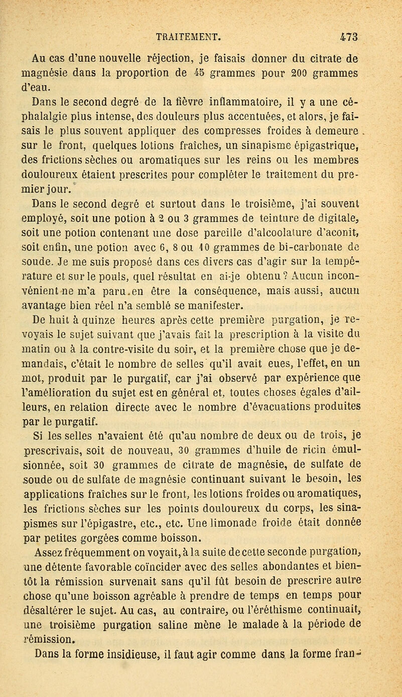 Au cas d'une nouvelle réjeclion, je faisais donner du citrate de magnésie daas la proportion de 45 grammes pour 200 grammes d'eau. Dans le second degré de la fièvre inflammatoire^ il y a une cé- phalalgie plus intense, des douleurs plus accentuées, et alors, je fai- sais le plus souvent appliquer des compresses froides à demeure . sur le front, quelques lotions fraîches, un sinapisme épigastrique, des frictions sèches ou aromatiques sur les reins ou les membres douloureux étaient prescrites pour compléter le traitement du pre- mier jour. Dans le second degré et surtout dans le troisième, j'ai souvent employé, soit une potion à 2 ou 3 grammes de teinture de digitale, soit une potion contenant une dose pareille d'alcoolature d'aconit, soit enfin, une potion avec 6, 8 ou 10 grammes de bi-carbonate de soude. Je me suis proposé dans ces divers cas d'agir sur la tempé- rature et sur le pouls, quel résultat en ai-je obtenu? Aucun incon- vénient ne m'a paru.en être la conséquence, mais aussi, aucun avantage bien réel n'a semblé se manifester. De huit à quinze heures après celte première purgation, je re- voyais le sujet suivant que j'avais fait la prescription à la visite du matin ou à la contre-visite du soir, et la première chose que je de- mandais, c'était le nombre de selles qu'il avait eues, l'effet, en un mot, produit par le purgatif, car j'ai observé par expérience que l'amélioration du sujet est en général et, toutes choses égales d'ail- leurs, en relation directe avec le nombre d'évacuations produites par le purgatif. Si les selles n'avaient été qu'au nombre de deux ou de trois, je prescrivais, soit de nouveau, 30 grammes d'huile de ricin émul- sionnée, soit 30 grammes de citrate de magnésie, de sulfate de soude ou de sulfate de magnésie continuant suivant le besoin, les applications fraîches sur le front, les lotions froides ou aromatiques, les frictions sèches sur les points douloureux du corps, les sina- pismes sur l'épigastre, etc., etc. Une limonade froide était donnée par petites gorgées comme boisson. Assez fréquemment on voyait, à la suite de cette seconde purgation, une détente favorable coïncider avec des selles abondantes et bien- tôt la rémission survenait sans qu'il fût besoin de prescrire autre chose qu'une boisson agréable à prendre de temps en temps pour désaltérer le sujet. Au cas, au contraire, ou l'éréthisme continuait, une troisième purgation saline mène le malade à la période de rémission. Dans la forme insidieuse, il faut agir comme dans la forme fran-