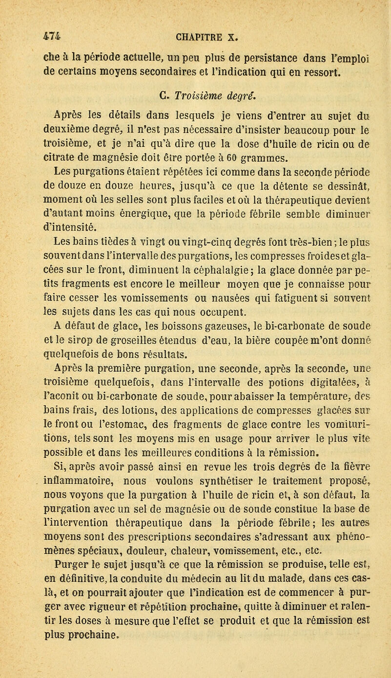 che à la période actuelle, un peu plus de persistance dans l'emploi de certains moyens secondaires et l'indication qui en ressort. G. Troisième degré. Après les détails dans lesquels je viens d'entrer au sujet du deuxième degré, il n'est pas nécessaire d'insister beaucoup pour le troisième, et je n'ai qu'à dire que la dose d'huile de ricin ou de citrate de magnésie doit être portée à 60 grammes. Les purgations étaient répétées ici comme dans la seconde période de douze en douze heures, jusqu'à ce que la détente se dessinât, moment où les selles sont plus faciles et où la thérapeutique devient d'autant moins énergique, que la période fébrile semble diminuer d'intensité. Les bains tièdes à vingt ou vingt-cinq degrés font très-bien ; le plus souventdansl'intervalledespurgations, les compresses froideset gla- cées sur le front, diminuent la céphalalgie; la glace donnée par pe- tits fragments est encore le meilleur moyen que je connaisse pour faire cesser les vomissements ou nausées qui fatiguent si souvent les sujets dans les cas qui nous occupent. A défaut de glace, les boissons gazeuses, le bi-carbonate de soude et le sirop de groseilles étendus d'eau, la bière coupée m'ont donné quelquefois de bons résultats. Après la première purgation, une seconde, après la seconde, une troisième quelquefois, dans l'intervalle des potions digitalées, à l'aconit ou bi-carbonate de soude, pour abaisser la température, des bains frais, des lotions, des applications de compresses glacées sur le front ou l'estomac, des fragments de glace contre les vomituri- tions, tels sont les moyens mis en usage pour arriver le plus vite possible et dans les meilleures conditions à la rémission. Si, après avoir passé ainsi en revue les trois degrés de la fièvre inflammatoire, nous voulons synthétiser le traitement proposé, nous voyons que la purgation à l'huile de ricin et, à son défaut, la purgation avec un sel de magnésie ou de soude constitue la base de l'intervention thérapeutique dans la période fébrile ; les autres moyens sont des prescriptions secondaires s'adressant aux phéno- mènes spéciaux, douleur, chaleur, vomissement, etc., etc. Purger le sujet jusqu'à ce que la rémission se produise, telle est, en définitive, la conduite du médecin au lit du malade, dans ces cas- là, et on pourrait ajouter que l'indication est de commencer à pur- ger avec rigueur et répétition prochaine, quitte à diminuer et ralen- tir les doses à mesure que l'effet se produit et que la rémission est plus prochaine.