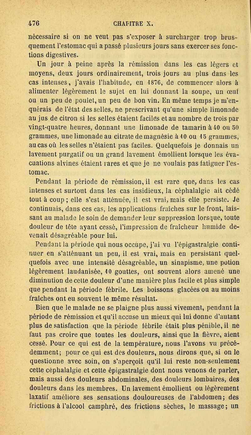 nécessaire si on ne veut pas s'exposer à surcharger trop brus- quement Testomac qui a passé plusieurs jours sans exercer ses fonc- tions digestives. Un jour à peine après la rémission dans les cas légers et moyens, deux jours ordinairement, trois jours au plus dans les cas intenses, j'avais l'habitude, en 1876, de commencer alors à alimenter légèrement le sujet en lui donnant la soupe, un œuf ou un peu de poulet, un peu de bon vin. En même temps je m'en- quérais de l'état des selles, ne prescrivant qu'une simple limonade au jus de citron si les selles étaient faciles et au nombre de trois par vingt-quatre heures, donnant une limonade de tamarin à 40 ou 50 grammes, une limonade au citrate de magnésie à 10 ou 45 grammes, au cas où les selles n'étaient pas faciles. Quelquefois je donnais un lavement purgatif ou un grand lavement émollient lorsque les éva- cuations alvines étaient rares et que je ne voulais pas fatiguer l'es- tomac. Pendant la période de rémission, il est rare que, dans les cas intenses et surtout dans les cas insidieux, la céphalalgie ait cédé tout à coup ; elle s'est atténuée, il est vrai, mais elle persiste. Je continuais, dans ces cas, les applications fraîches sur le front, lais- sant au malade le soin de demander leur suppression lorsque, toute douleur de tête ayant cessé, l'impression de fraîcheur humide de- venait désagréable pour lui. Pendant la période qui nous occupe, j'ai vu l'épigastralgie conti- nuer en s'atténuant un peu, il est vrai, mais en persistant quel- quefois avec une intensité désagréable, un sinapisme, une potion légèrement laudanisée, 4 0 gouttes, ont souvent alors amené une diminution de celte douleur d'une manière plus facile et plus simple que pendant la période fébrile. Les boissons glacées ou au moins fraîches ont eu souvent le même résultat. Bien que le malade ne se plaigne plus aussi vivement, pendant la période de rémission et qu'il accuse un mieux qui lui donne d'autant plus de satisfaction que la période fébrile était plus pénible, il ne faut pas croire que toutes les douleurs, ainsi que la fièvre, aient cessé. Pour ce qui est de la température, nous l'avons vu précé- demment; pour ce qui est des douleurs, nous dirons que, si on le questionne avec soin, on s'aperçoit qu'il lui reste non-seulement cette céphalalgie et cette épigastralgie dont nous venons de parler, mais aussi des douleurs abdominales, des douleurs lombaires, des douleurs dans les membres. Un lavement émollient ou légèrement laxatif améliore ses sensations douloureuses de l'abdomen; des frictions à l'alcool camphré, des frictions sèches, le massage ; un