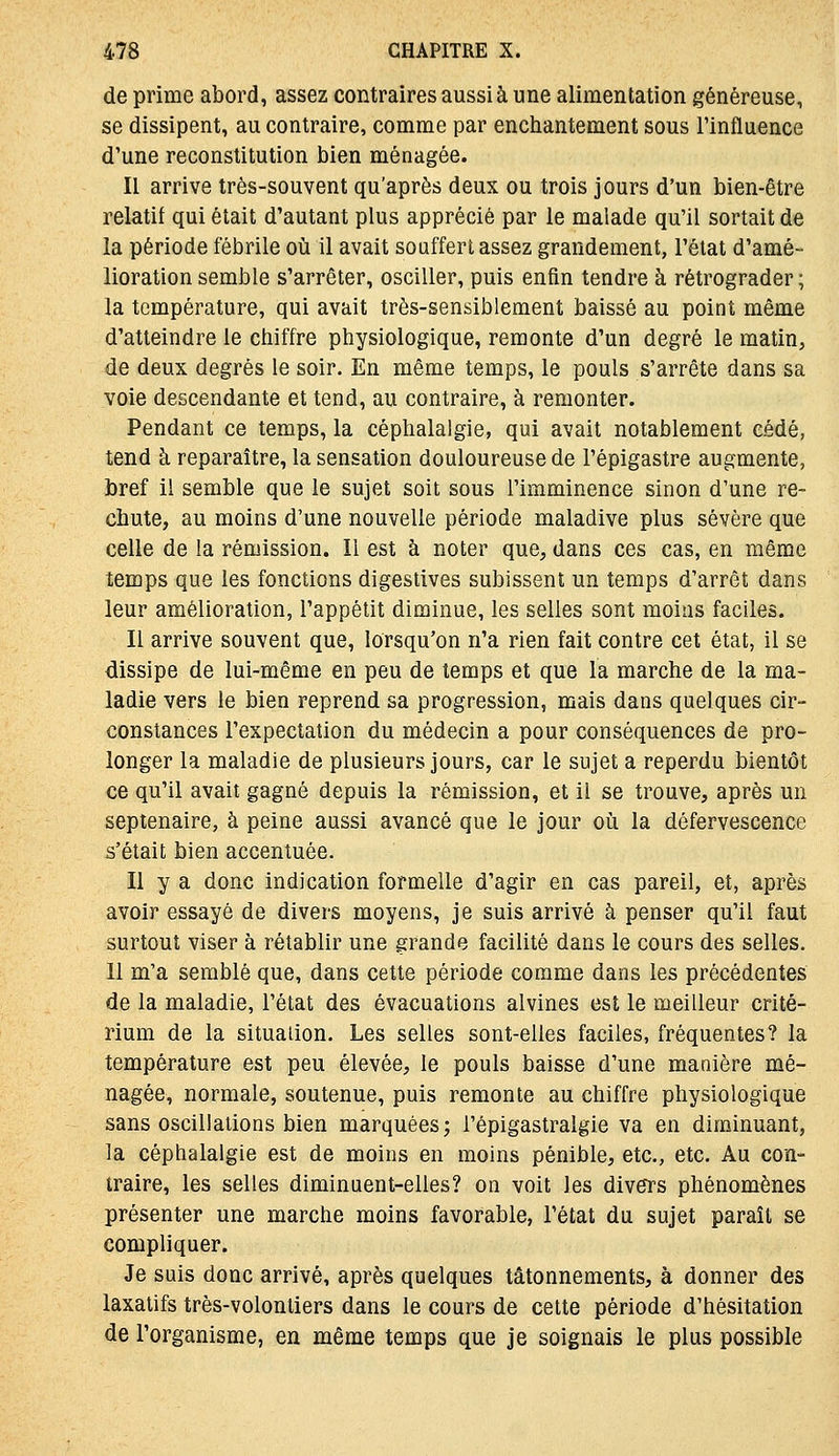 de prime abord, assez contraires aussi à une alimentation généreuse, se dissipent, au contraire, comme par enciiantement sous l'influence d'une reconstitution bien ménagée. Il arrive très-souvent qu'après deux ou trois jours d'un bien-être relatif qui était d'autant plus apprécié par le malade qu'il sortait de la période fébrile où il avait souffert assez grandement, l'état d'amé- lioration semble s'arrêter, osciller, puis enfin tendre à rétrograder; la température, qui avait très-sensiblement baissé au point même d'atteindre le chiffre physiologique, remonte d'un degré le matin, de deux degrés le soir. En même temps, le pouls s'arrête dans sa voie descendante et tend, au contraire, à remonter. Pendant ce temps, la céphalalgie, qui avait notablement cédé, tend à reparaître, la sensation douloureuse de l'épigastre augmente, bref il semble que le sujet soit sous l'imminence sinon d'une re- chute, au moins d'une nouvelle période maladive plus sévère que celle de la rémission. Il est à noter que, dans ces cas, en même temps que les fonctions digestives subissent un temps d'arrêt dans leur amélioration, l'appétit diminue, les selles sont moins faciles. Il arrive souvent que, lorsqu'on n'a rien fait contre cet état, il se dissipe de lui-même en peu de temps et que la marche de la ma- ladie vers le bien reprend sa progression, mais dans quelques cir- constances l'expectation du médecin a pour conséquences de pro- longer la maladie de plusieurs jours, car le sujet a reperdu bientôt ce qu'il avait gagné depuis la rémission, et il se trouve, après un septénaire, à peine aussi avancé que le jour où la défervescence s'était bien accentuée. Il y a donc indication formelle d'agir en cas pareil, et, après avoir essayé de divers moyens, je suis arrivé à penser qu'il faut surtout viser à rétablir une grande facilité dans le cours des selles. 11 m'a semblé que, dans cette période comme dans les précédentes de la maladie, l'état des évacuations alvines est le meilleur crité- rium de la situalion. Les selles sont-elles faciles, fréquentes? la température est peu élevée, le pouls baisse d'une manière mé- nagée, normale, soutenue, puis remonte au chiffre physiologique sans oscillations bien marquées j i'épigastralgie va en diminuant, la céphalalgie est de moins en moins pénible, etc., etc. Au con- traire, les selles diminuent-elles? on voit les divers phénomènes présenter une marche moins favorable, l'état du sujet paraît se compliquer. Je suis donc arrivé, après quelques tâtonnements, à donner des laxatifs très-volontiers dans le cours de cette période d'hésitation de l'organisme, en même temps que je soignais le plus possible