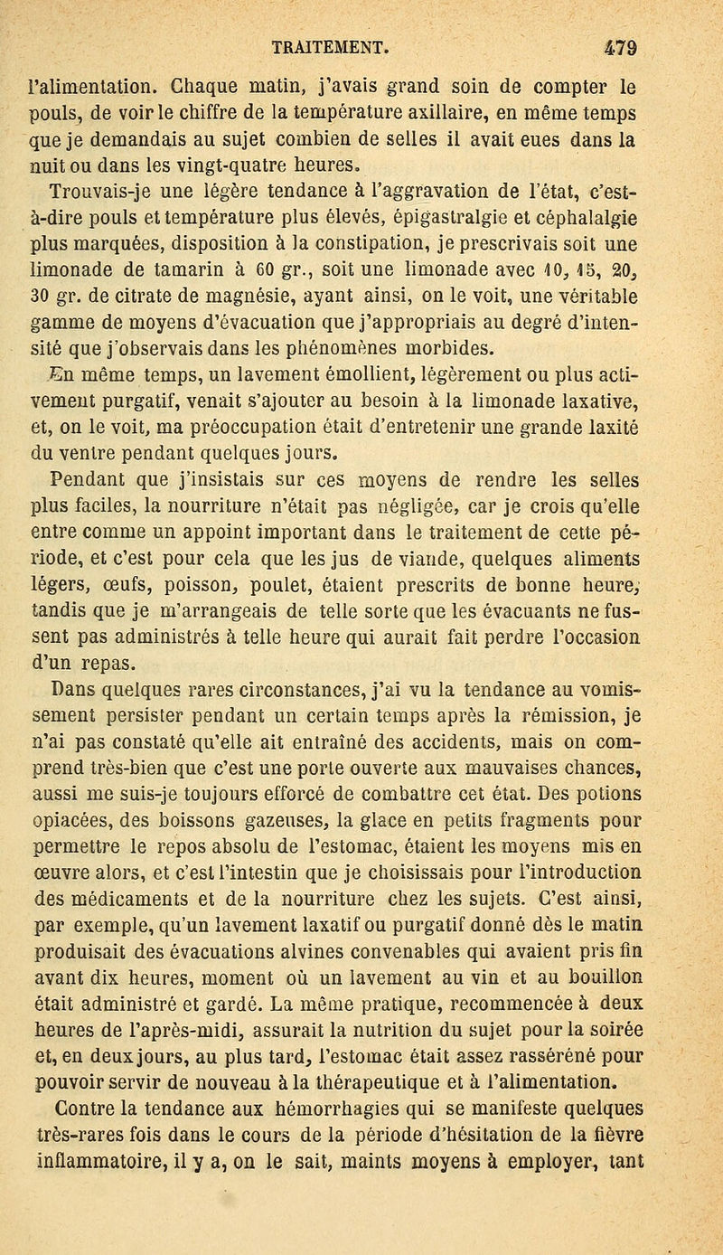 l'alimentation. Chaque matin, j'avais grand soin de compter le pouls, de voir le chiffre de la température axillaire, en même temps que je demandais au sujet combien de selles il avait eues dans la nuit ou dans les vingt-quatre heures. Trouvais-je une légère tendance à l'aggravation de l'état, c'est- à-dire pouls et température plus élevés, épigaslralgie et céphalalgie plus marquées, disposition à la constipation, je prescrivais soit une limonade de tamarin à 60 gr., soit une limonade avec ^0,45, 20^ 30 gr. de citrate de magnésie, ayant ainsi, on le voit, une véritable gamme de moyens d'évacuation que j'appropriais au degré d'inten- sité que j'observais dans les phénomènes morbides. En même temps, un lavement émollient, légèrement ou plus acti- vement purgatif, venait s'ajouter au besoin à la limonade laxative, et, on le voit, ma préoccupation était d'entretenir une grande laxité du ventre pendant quelques jours. Pendant que j'insistais sur ces moyens de rendre les selles plus faciles, la nourriture n'était pas négligée, car je crois qu'elle entre comme un appoint important dans le traitement de cette pé- riode, et c'est pour cela que les jus de viande, quelques aliments légers, œufs, poisson, poulet, étaient prescrits de bonne heure; tandis que je m'arrangeais de telle sorte que les évacuants ne fus- sent pas administrés à telle heure qui aurait fait perdre l'occasion d'un repas. Dans quelques rares circonstances, j'ai vu la tendance au vomis- sement persister pendant un certain temps après la rémission, je n'ai pas constaté qu'elle ait entraîné des accidents, mais on com- prend très-bien que c'est une porte ouverte aux mauvaises chances, aussi me suis-je toujours efforcé de combattre cet état. Des potions opiacées, des boissons gazeuses, la glace en petits fragments pour permettre le repos absolu de l'estomac, étaient les moyens mis en oeuvre alors, et c'est l'intestin que je choisissais pour l'introduction des médicaments et de la nourriture chez les sujets. C'est ainsi, par exemple, qu'un lavement laxatif ou purgatif donné dès le matin produisait des évacuations alvines convenables qui avaient pris fin avant dix heures, moment où un lavement au vin et au bouillon était administré et gardé. La même pratique, recommencée à deux heures de l'après-midi, assurait la nutrition du sujet pour la soirée et, en deux jours, au plus tard, l'estomac était assez rasséréné pour pouvoir servir de nouveau à la thérapeutique et à l'alimentation. Contre la tendance aux hémorrhagies qui se manifeste quelques très-rares fois dans le cours de la période d'hésitation de la fièvre inflammatoire, il y a, on le sait, maints moyens à employer, tant