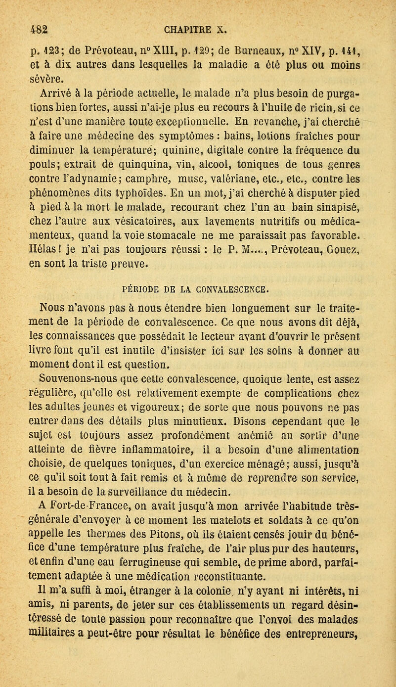 p. 123; de Prévoteau, n»XllI, p. 129; de Burneaux, ii° XIV, p. 141, et à dix. autres dans lesquelles la maladie a été plus ou moins sévère. Arrivé à la période actuelle, le malade n'a plus besoin de purga- lions bien fortes, aussi n'ai-je plus eu recours à l'huile de ricin, si ce n'est d'une manière toute exceptionnelle. En revanche, j'ai cherché à faire une médecine des symptômes : bains, lotions fraîches pour diminuer la température; quinine, digitale contre la fréquence du pouls; extrait de quinquina, vin, alcool, toniques de tous genres contre l'adynamie; camphre, musc, valériane, etc., etc., contre les phénomènes dits typhoïdes. En un mot, j'ai cherché à disputer pied à pied à la mort le malade, recourant chez l'un au bain sinaplsé, chez l'autre aux vésicatoires, aux lavements nutritifs ou médica- menteux, quand la voie stomacale ne me paraissait pas favorable. Hélas! je n'ai pas toujours réussi : le P. M...., Prévoteau, Goaez, en sont la triste preuve. PÉRIODE DE LA CONVALESCENCE. Nous n'avons pas à nous étendre bien longuement sur le traite- ment de la période de convalescence. Ce que nous avons dit déjà, les connaissances que possédait le lecteur avant d'ouvrir le présent livre font qu'il est inutile d'insister ici sur les soins à donner au moment dont il est question. Souvenons-nous que cette convalescence, quoique lente, est assez régulière, qu'elle est relativement exempte de complications chez les adultes jeunes et vigoureux; de sorte que nous pouvons ne pas entrer dans des détails plus minutieux. Disons cependant que le sujet est toujours assez profondément anémié au sortir d'une atteinte de iièvre inflammatoire, il a besoin d'une alimentation choisie, de quelques toniques, d'un exercice ménagé; aussi, jusqu'à ce qu'il soit tout à fait remis et à même de reprendre son service, il a besoin de la surveillance du médecin. A Fort-de-Francee, on avait jusqu'à mon arrivée l'habitude très- générale d'envoyer à ce moment les matelots et soldats à ce qu'on appelle les thermes des Pitons, où ils étaient censés jouir du béné- fice d'une température plus fraîche, de l'air plus pur des hauteurs, et enfin d'une eau ferrugineuse qui semble, déprime abord, parfai- tement adaptée à une médication reconstituante. Il m'a suffi à moi, étranger à la colonie, n'y ayant ni intérêts, ni amis, ni parents, de jeter sur ces établissements un regard désin- téressé de toute passion pour reconnaître que l'envoi des malades militaires a peut-être pour résultat le bénéfice des entrepreneurs,