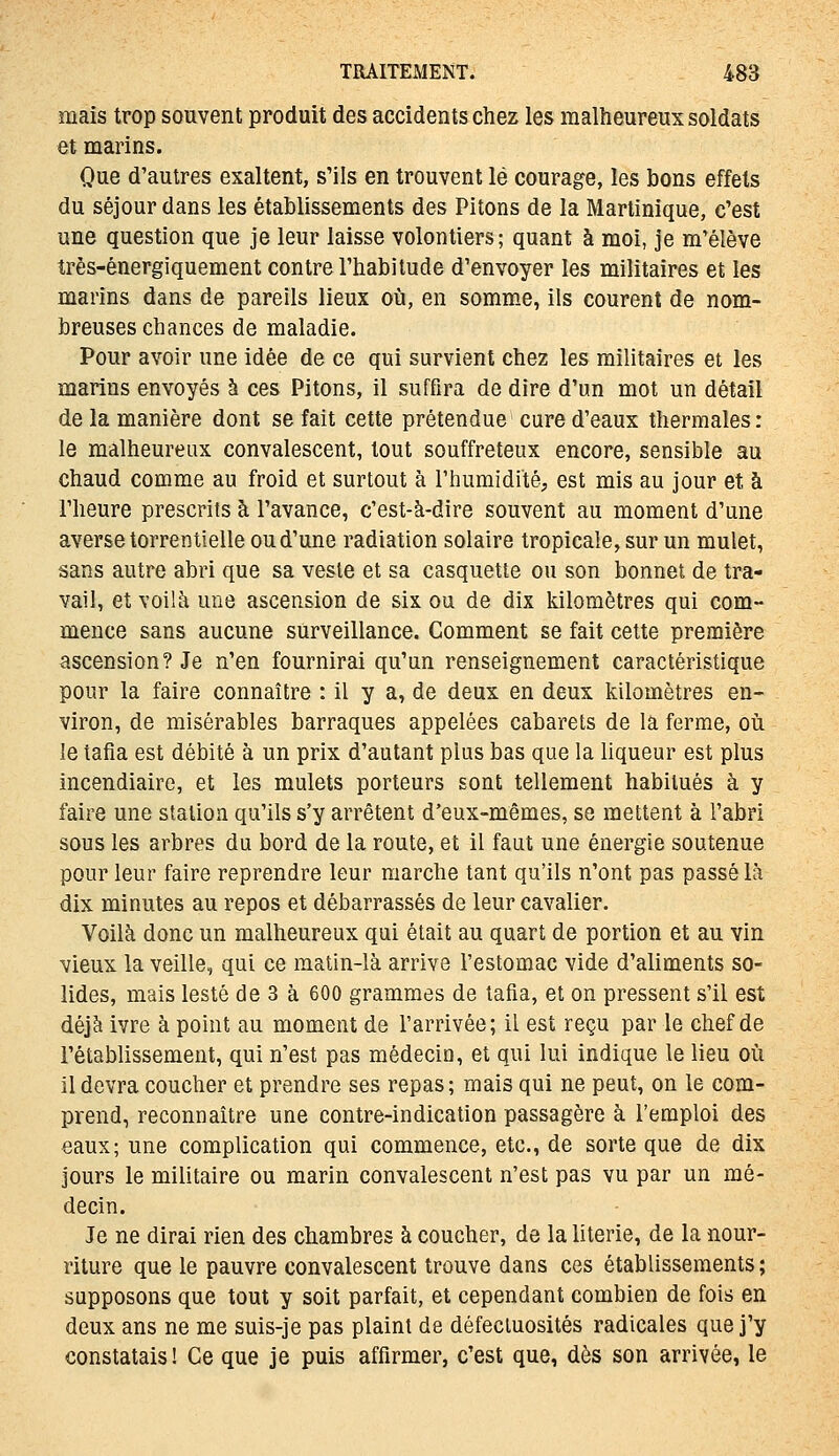 mais trop souvent produit des accidents chez les malheureux soldats et marins. Que d'autres exaltent, s'ils en trouvent lé courage, les bons effets du séjour dans les établissements des Pitons de la Martinique, c'est une question que je leur laisse volontiers; quant à moi, je m'élève très-énergiquement contre l'habitude d'envoyer les militaires et les marins dans de pareils lieux où, en somme, ils courent de nom- breuses chances de maladie. Pour avoir une idée de ce qui survient chez les militaires et les marins envoyés à ces Pitons, il suffira de dire d'un mot un détail de la manière dont se fait cette prétendue cure d'eaux thermales : le malheureux convalescent, tout souffreteux encore, sensible au chaud comme au froid et surtout à l'humidité, est mis au jour et à l'heure prescrits à l'avance, c'est-à-dire souvent au moment d'une averse torrentielle ou d'une radiation solaire tropicale, sur un mulet, sans autre abri que sa veste et sa casquette ou son bonnet de tra- vail, et voilà une ascension de six ou de dix kilomètres qui com- mence sans aucune surveillance. Comment se fait cette première ascension? Je n'en fournirai qu'un renseignement caractéristique pour la faire connaître : il y a, de deux en deux kilomètres en- viron, de misérables barraques appelées cabarets de la ferme, oii le tafia est débité à un prix d'autant plus bas que la liqueur est plus incendiaire, et les mulets porteurs sont tellement habitués à y faire une station qu'ils s'y arrêtent d'eux-mêmes, se mettent à l'abri sous les arbres du bord de la route, et il faut une énergie soutenue pour leur faire reprendre leur marche tant qu'ils n'ont pas passé là dix minutes au repos et débarrassés de leur cavalier. Voilà donc un malheureux qui était au quart de portion et au vin vieux la veille, qui ce matin-là arrive l'estomac vide d'aliments so- lides, mais lesté de 3 à 600 grammes de tafia, et on pressent s'il est déjà ivre à point au moment de l'arrivée; il est reçu par le chef de l'établissement, qui n'est pas médecin, et qui lui indique le lieu où il devra coucher et prendre ses repas; mais qui ne peut, on le com- prend, reconnaître une contre-indication passagère à l'emploi des eaux; une complication qui commence, etc., de sorte que de dix jours le militaire ou marin convalescent n'est pas vu par un mé- decin. Je ne dirai rien des chambres à coucher, de la literie, de la nour- riture que le pauvre convalescent trouve dans ces établissements ; supposons que tout y soit parfait, et cependant combien de fois en deux ans ne me suis-je pas plaint de défectuosités radicales que j'y constatais! Ce que je puis affirmer, c'est que, dès son arrivée, le