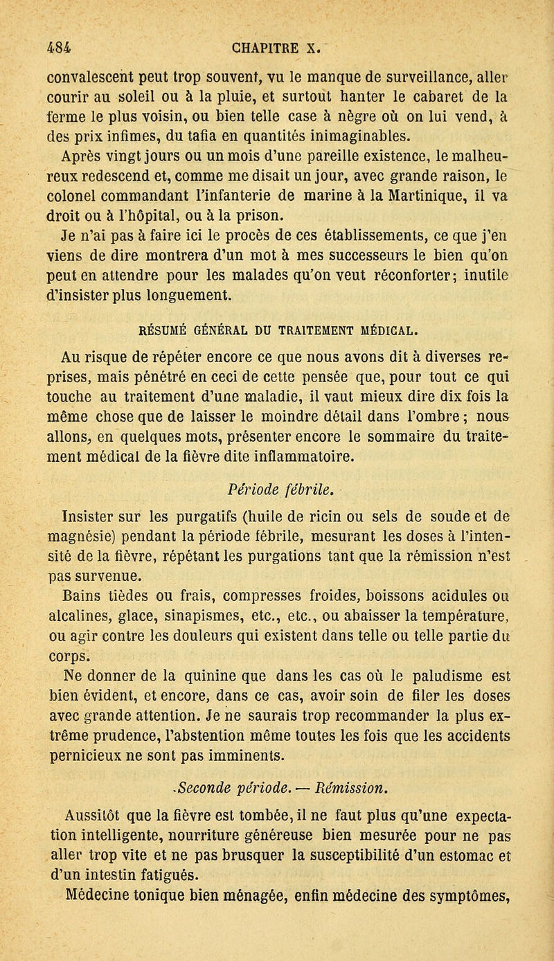 convalescent peut trop souvent, vu le manque de surveillance, aller courir au soleil ou à la pluie, et surtout hanter le cabaret de la ferme le plus voisin, ou bien telle case à nègre où on lui vend, à des prix infimes, du tafia en quantités inimaginables. Après vingt jours ou un mois d'une pareille existence, le malheu- reux redescend et, comme me disait un jour, avec grande raison, le colonel commandant l'infanterie de marine à la Martinique, il va droit ou à l'hôpital, ou à la prison. Je n'ai pas à faire ici le procès de ces établissements, ce que j'en viens de dire montrera d'un mot à mes successeurs le bien qu'on peut en attendre pour les malades qu'on veut réconforter ; inutile d'insister plus longuement. RÉSUMÉ GÉNÉRAL DU TRAITEMENT MÉDICAL. Au risque de répéter encore ce que nous avons dit à diverses re- prises, mais pénétré en ceci de cette pensée que, pour tout ce qui touche au traitement d'une maladie, il vaut mieux dire dix fois la même chose que de laisser le moindre détail dans l'ombre ; nous allons, en quelques mots, présenter encore le sommaire du traite- ment médical de la fièvre dite inflammatoire. Période fébrile. Insister sur les purgatifs (huile de ricin ou sels de soude et de magnésie) pendant la période fébrile, mesurant les doses à l'inten- sité de la fièvre, répétant les purgations tant que la rémission n'est pas survenue. Bains tièdes ou frais, compresses froides, boissons acidulés ou alcalines, glace, sinapismes, etc., etc., ou abaisser la température, ou agir contre les douleurs qui existent dans telle ou telle partie du corps. Ne donner de la quinine que dans les cas oîi le paludisme est bien évident, et encore, dans ce cas, avoir soin de filer les doses avec grande attention. Je ne saurais trop recommander la plus ex- trême prudence, l'abstention même toutes les fois que les accidents pernicieux ne sont pas imminents. •Seconde période. — Rémission. Aussitôt que la fièvre est tombée, il ne faut plus qu'une expecla- tion intelligente, nourriture généreuse bien mesurée pour ne pas aller trop vite et ne pas brusquer la susceptibilité d'un estomac et d'un intestin fatigués. Médecine tonique bien ménagée, enfin médecine des symptômes,