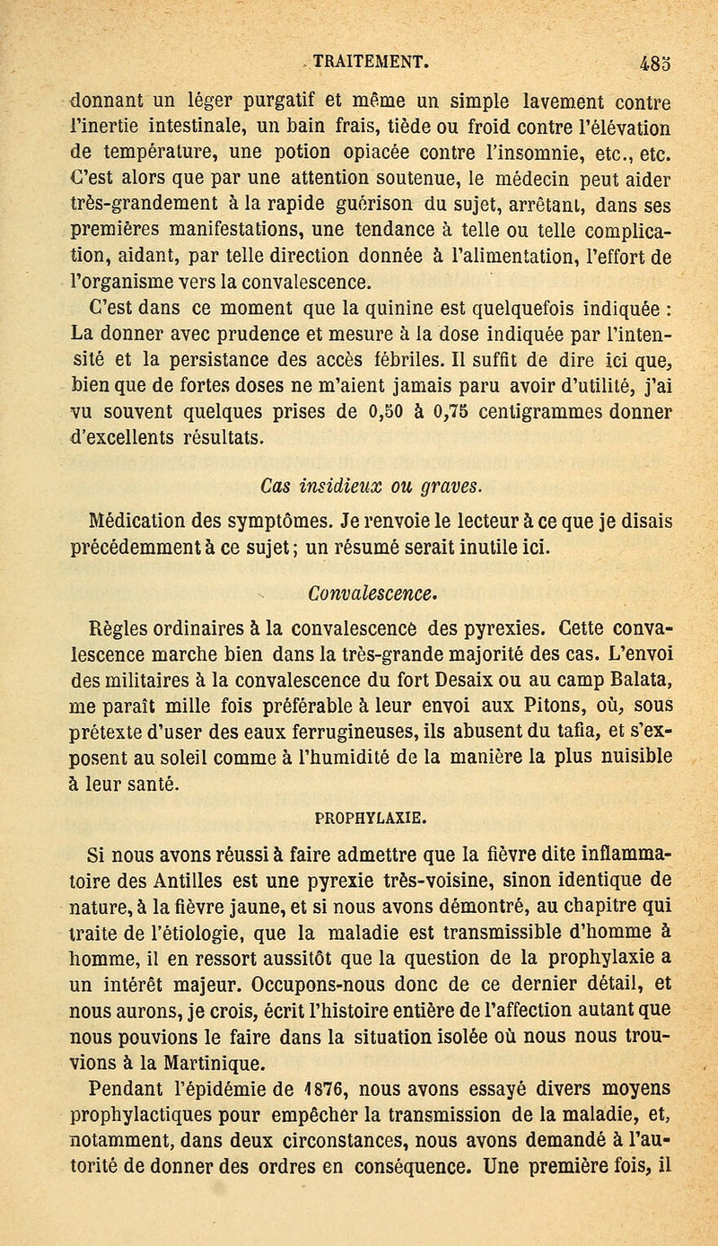 donnant un léger purgatif et même un simple lavement contre l'inertie intestinale, un bain frais, tiède ou froid contre l'élévation de température, une potion opiacée contre l'insomnie, etc., etc. C'est alors que par une attention soutenue, le médecin peut aider très-grandement à la rapide gucrison du sujet, arrêtant, dans ses premières manifestations, une tendance à telle ou telle complica- tion, aidant, par telle direction donnée à l'alimentation, l'effort de l'organisme vers la convalescence. C'est dans ce moment que la quinine est quelquefois indiquée : La donner avec prudence et mesure à la dose indiquée par l'inten- sité et la persistance des accès fébriles. Il suffit de dire ici que, bien que de fortes doses ne m'aient jamais paru avoir d'utilité, j'ai vu souvent quelques prises de 0,50 à 0,75 centigrammes donner d'excellents résultats. Cas insidieux ou graves. Médication des symptômes. Je renvoie le lecteur à ce que je disais précédemment à ce sujet ; un résumé serait inutile ici. Convalescence. Règles ordinaires à la convalescence des pyrexies. Cette conva- lescence marche bien dans la très-grande majorité des cas. L'envoi des militaires à la convalescence du fort Desaix ou au camp Balata, me paraît mille fois préférable à leur envoi aux Pitons, où, sous prétexte d'user des eaux ferrugineuses, ils abusent du tafia, et s'ex- posent au soleil comme à l'humidité de la manière la plus nuisible à leur santé. PROPHYLAXIE. Si nous avons réussi à faire admettre que la fièvre dite inflamma- toire des Antilles est une pyrexie très-voisine, sinon identique de nature, à la fièvre jaune, et si nous avons démontré, au chapitre qui traite de l'étiologie, que la maladie est transmissible d'homme à homme, il en ressort aussitôt que la question de la prophylaxie a un intérêt majeur. Occupons-nous donc de ce dernier détail, et nous aurons, je crois, écrit l'histoire entière de l'affection autant que nous pouvions le faire dans la situation isolée où nous nous trou- vions à la Martinique. Pendant l'épidémie de 1876, nous avons essayé divers moyens prophylactiques pour empêcher la transmission de la maladie, et, notamment, dans deux circonstances, nous avons demandé à l'au- torité de donner des ordres en conséquence. Une première fois, il