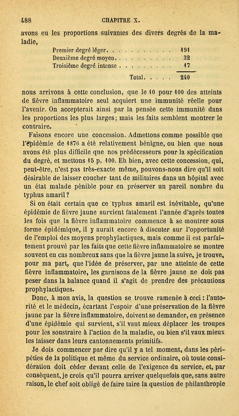 avons eu les proportions suivantes des divers degrés de la ma- ladie, Premier degré léger 491 Deuxième degré moyen 32 Troisième degré intense 17 Total 240 nous arrivons à cette conclusion, que le \0 pour 400 des atteints de fièvre inflammatoire seul acquiert une immunité réelle pour l'avenir. On accepterait ainsi par la pensée cette immunité dans les proportions les plus larges ; mais les faits semblent montrer le contraire. Faisons enoore une concession. Admettons comme possible que l'épidémie de 4 876 a été relativement bénigne, ou bien que nous avons été plus difficile que nos prédécesseurs pour la spécification du degré, et mettons 15 p. 400. Eh bien, avec cette concession, qui, peut-être, n'est pas très-exacte même, pouvons-nous dire qu'il soit désirable de laisser coucher tant de militaires dans un hôpital avec un état malade pénible pour en préserver un pareil nombre du typhus amaril ? Si on était certain que ce typhus amaril est inévitable, qu'une épidémie de fièvre jaune survient fatalement l'année d'après toutes les fois que la fièvre inflammatoire commence à se montrer sous forme épidémique, il y aurait encore à discuter sur l'opportunité de l'emploi des moyens prophylactiques, mais comme il est parfai- tement prouvé par les faits que celte fièvre inflammatoire se montre souvent en cas nombreux sans que la fièvre jaune la suive, je trouve, pour ma part, que l'idée de préserver, par une atteinte de cette fièvre inflammatoire, les garnisons de la fièvre jaune ne doit pas peser dans la balance quand il s'agit de prendre des précautions prophylactiques. Donc, à mon avis, la question se trouve ramenée à ceci : l'auto- rité et le médecin, écartant l'espoir d'une préservation de la fièvre jaune par la fièvre inflammatoire, doivent se demander, en présence d'une épidémie qui survient, s'il vaut mieux déplacer les troupes pour les soustraire à l'action de la maladie, ou bien s'il vaux mieux les laisser dans leurs cantonnements primitifs. Je dois commencer par dire qu'il y a tel moment, dans les péri- péties de la politique et même du service ordinaire, où toute consi- dération doit céder devant celle de l'exigence du service, et, par conséquent, je crois qu'il pourra arriver quelquefois que, sans autre raison, le chef soit obligé de faire taire la question de philanthropie
