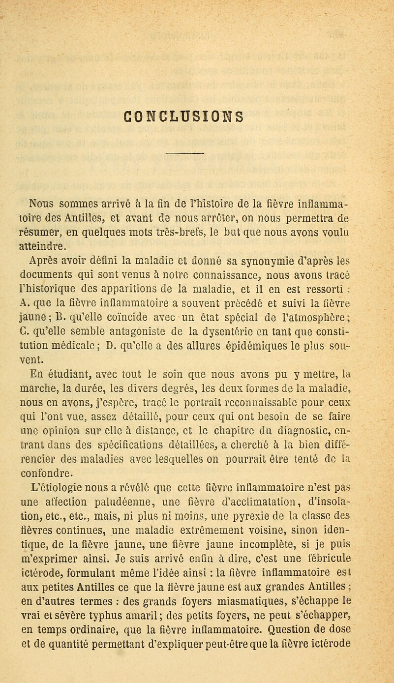 GONCLUSÏOHS Nous sommes armé à la fin de l'histoire de la fièvre inflamma- toire des Antilies, et avant de nous arrêter, on nous permettra de résumer, en quelques mots très-brefs, le but que nous avons voulu atteindre. Après avoir défini la maladie et donné sa synonymie d'après les documents qui sont venus à notre connaissance, nous avons tracé l'historique des apparitions de la maladie, et il en est ressorti : A. que la fièvre inflammatoire a souvent précédé et suivi la fièvre jaune; B. qu'elle coïncide avec un état spécial de l'atmosphère; C. qu'elle semble antagoniste de la dysenterie en tant que consti- tution médicale ; D. qu'elle a des allures épidémiques le plus sou- vent. En étudiant, avec tout le soin que nous avons pu y mettre, la marche, la durée, les divers degrés, les deux formes de la maladie, nous en avons, j'espère, tracé le portrait reconnaissable pour ceux qui l'ont vue, assez détaillé, pour ceux qui ont besoin de se faire une opinion sur elle à distance, et le chapitre du diagnostic, en- trant dans des spécifications détaillées, a cherché à la bien diffé- rencier des maladies avec lesquelles on pourrait être tenté de la confondre. L'étiologie nous a révélé que cette fièvre inflammatoire n'est pas une affection paludéenne, une fièvre d'acclimatation, d'insola- tion, etc., etc., mais, ni plus ni moins, une pyrexie de la classe des fièvres continues, une maladie extrêmement voisine, sinon iden- tique, de la fièvre jaune, une fièvre jaune incomplète, si je puis m'exprimer ainsi. Je suis arrivé enfin à dire, c'est une fébricule ictérode, formulant même l'idée ainsi : la fièvre inflammatoire est aux petites Antilles ce que la fièvre jaune est aux grandes Antilles ; en d'autres termes : des grands foyers miasmatiques, s'échappe le vrai et sévère typhus amaril ; des petits foyers, ne peut s'échapper, en temps ordinaire, que la fièvre inflammatoire. Question de dose et de quantité permettant d'expliquer peut-être que la fièvre ictérode