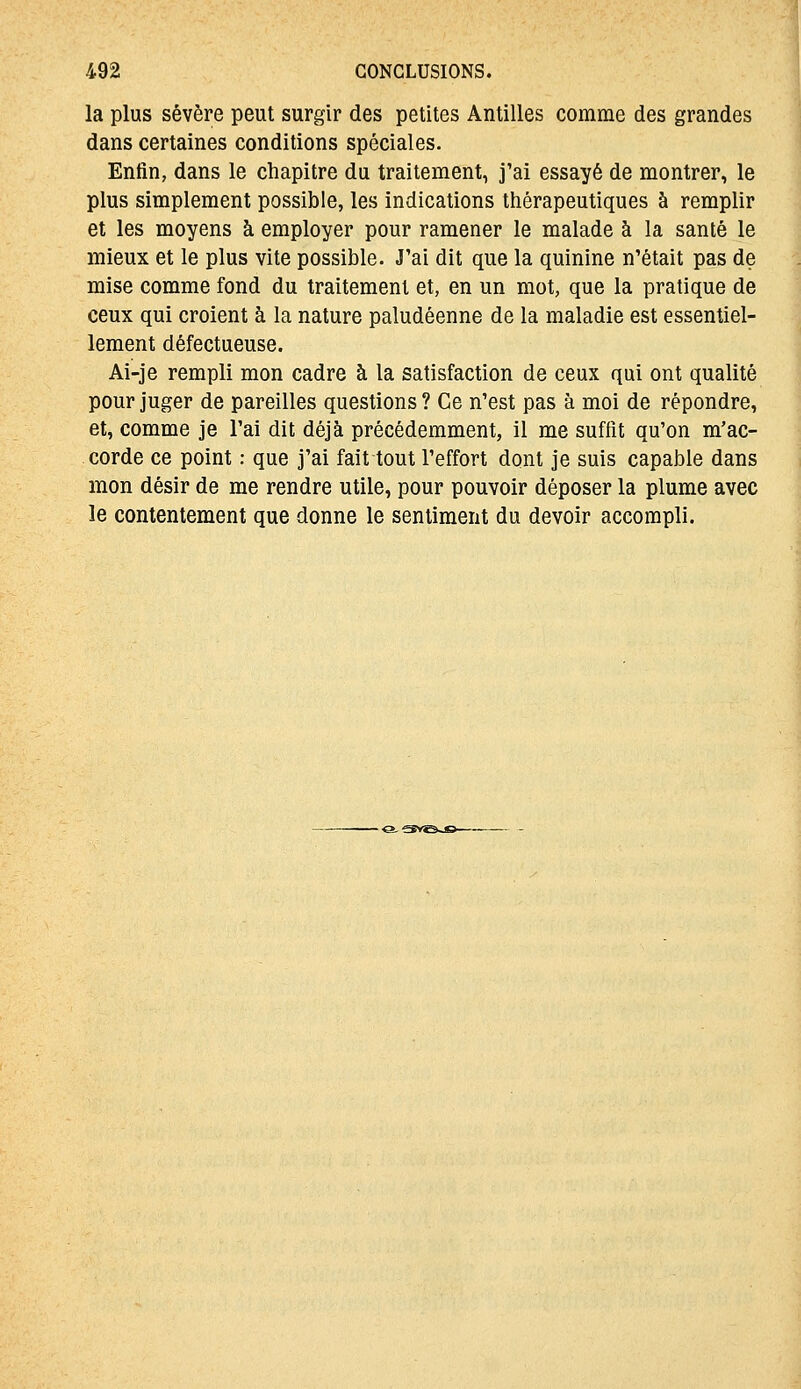 la plus sévère peut surgir des petites Antilles comme des grandes dans certaines conditions spéciales. Enfin, dans le chapitre du traitement, j'ai essayé de montrer, le plus simplement possible, les indications thérapeutiques à remplir et les moyens à employer pour ramener le malade à la santé le mieux et le plus vite possible. J'ai dit que la quinine n'était pas de mise comme fond du traitement et, en un mot, que la pratique de ceux qui croient à la nature paludéenne de la maladie est essentiel- lement défectueuse. Ai-je rempli mon cadre à la satisfaction de ceux qui ont qualité pour juger de pareilles questions ? Ce n'est pas à moi de répondre, et, comme je l'ai dit déjà précédemment, il me suffît qu'on m'ac- corde ce point : que j'ai fait tout l'effort dont je suis capable dans mon désir de me rendre utile, pour pouvoir déposer la plume avec le contentement que donne le sentiment du devoir accompli.