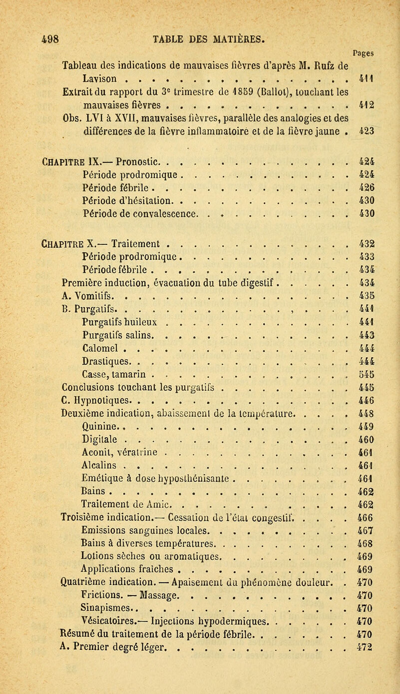 Pages Tableau des indications de mauvaises fièvres d'après M. Rufz de Lavison 411 Extrait du rapport du 3« trimesire de 1859 (Ballot), touchant les mauvaises fièvres 412 Obs. LVI à XYII, mauvaises fièvres, parallèle des analogies et des différences de la fièvre inflammatoire et de la fièvre jaune . 423 Chapitre IX.— Pronostic 424 Période prodromique 424 Période fébrile 426 Période d'hésitation 430 Période de convalescence. . ♦ 430 Chapitre X.— Traitement 432 Période prodromique 433 Période fébrile 434 Première induction, évacuation du tube digestif 434 A. Vomitifs 435 B. Purgatifs , .... 441 Purgatifs huileux 441 Purgatifs salins 443 Calomel 444 Drastiques 444 Casse, tamarin . , 545 Conclusions touchant les purgatifs 445 C. Hypnotiques 446 Deuxième indication, abaissement de la température 448 Quinine 449 Digitale 460 Aconit, vératrine 461 Alcalins 461 Emétique à dose hyposthénisante 461 Bains 462 Traitement de Amie 462 Troisième indication.— Cessation de Télai congestif. .... 466 Emissions sanguines locales 467 Bains à diverses températures 468 Lotions sèches ou aromatiques. 469 Applications fraîches 469 Quatrième indication. — Apaisement du phénomène douleur. . 470 Frictions. — Massage 470 Sinapismes 470 Vésicatoires.— Injections hypodermiques 470 Résumé du traitement de la période fébrile 470 A. Premier degré léger 472